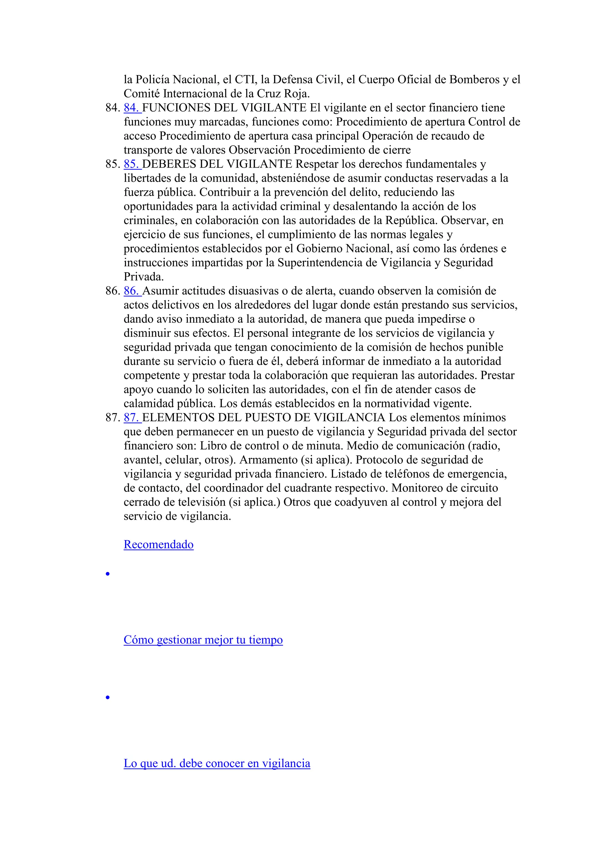 la Policía Nacional, el CTI, la Defensa Civil, el Cuerpo Oficial de Bomberos y el
Comité Internacional de la Cruz Roja.
84. 84. FUNCIONES DEL VIGILANTE El vigilante en el sector financiero tiene
funciones muy marcadas, funciones como: Procedimiento de apertura Control de
acceso Procedimiento de apertura casa principal Operación de recaudo de
transporte de valores Observación Procedimiento de cierre
85. 85. DEBERES DEL VIGILANTE Respetar los derechos fundamentales y
libertades de la comunidad, absteniéndose de asumir conductas reservadas a la
fuerza pública. Contribuir a la prevención del delito, reduciendo las
oportunidades para la actividad criminal y desalentando la acción de los
criminales, en colaboración con las autoridades de la República. Observar, en
ejercicio de sus funciones, el cumplimiento de las normas legales y
procedimientos establecidos por el Gobierno Nacional, así como las órdenes e
instrucciones impartidas por la Superintendencia de Vigilancia y Seguridad
Privada.
86. 86. Asumir actitudes disuasivas o de alerta, cuando observen la comisión de
actos delictivos en los alrededores del lugar donde están prestando sus servicios,
dando aviso inmediato a la autoridad, de manera que pueda impedirse o
disminuir sus efectos. El personal integrante de los servicios de vigilancia y
seguridad privada que tengan conocimiento de la comisión de hechos punible
durante su servicio o fuera de él, deberá informar de inmediato a la autoridad
competente y prestar toda la colaboración que requieran las autoridades. Prestar
apoyo cuando lo soliciten las autoridades, con el fin de atender casos de
calamidad pública. Los demás establecidos en la normatividad vigente.
87. 87. ELEMENTOS DEL PUESTO DE VIGILANCIA Los elementos mínimos
que deben permanecer en un puesto de vigilancia y Seguridad privada del sector
financiero son: Libro de control o de minuta. Medio de comunicación (radio,
avantel, celular, otros). Armamento (si aplica). Protocolo de seguridad de
vigilancia y seguridad privada financiero. Listado de teléfonos de emergencia,
de contacto, del coordinador del cuadrante respectivo. Monitoreo de circuito
cerrado de televisión (si aplica.) Otros que coadyuven al control y mejora del
servicio de vigilancia.
Recomendado

Cómo gestionar mejor tu tiempo

Lo que ud. debe conocer en vigilancia
 