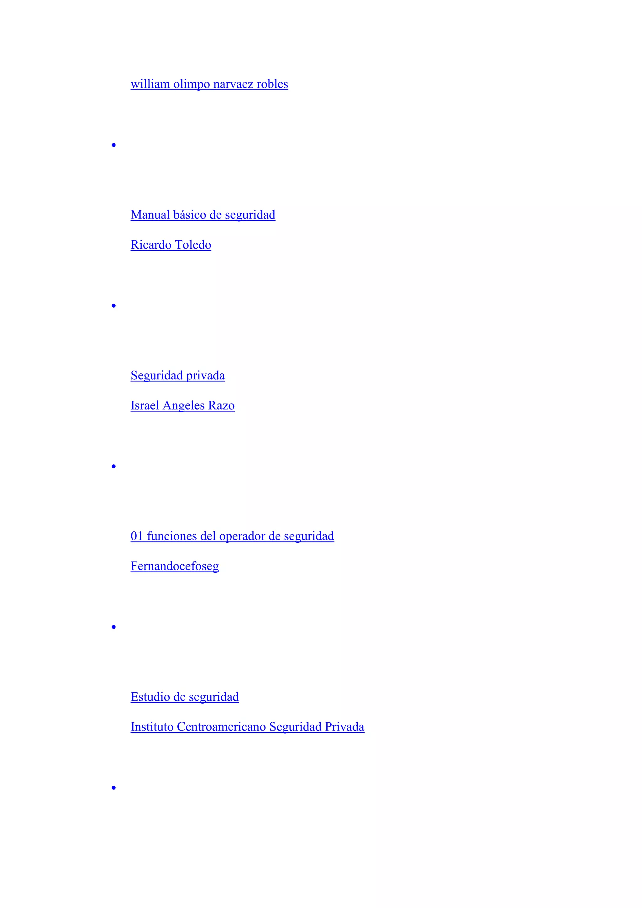 william olimpo narvaez robles

Manual básico de seguridad
Ricardo Toledo

Seguridad privada
Israel Angeles Razo

01 funciones del operador de seguridad
Fernandocefoseg

Estudio de seguridad
Instituto Centroamericano Seguridad Privada

 