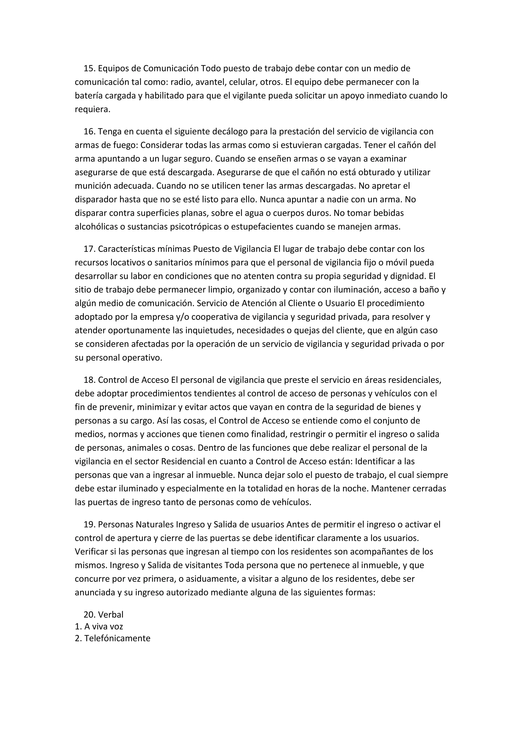 15. Equipos de Comunicación Todo puesto de trabajo debe contar con un medio de
comunicación tal como: radio, avantel, celular, otros. El equipo debe permanecer con la
batería cargada y habilitado para que el vigilante pueda solicitar un apoyo inmediato cuando lo
requiera.
16. Tenga en cuenta el siguiente decálogo para la prestación del servicio de vigilancia con
armas de fuego: Considerar todas las armas como si estuvieran cargadas. Tener el cañón del
arma apuntando a un lugar seguro. Cuando se enseñen armas o se vayan a examinar
asegurarse de que está descargada. Asegurarse de que el cañón no está obturado y utilizar
munición adecuada. Cuando no se utilicen tener las armas descargadas. No apretar el
disparador hasta que no se esté listo para ello. Nunca apuntar a nadie con un arma. No
disparar contra superficies planas, sobre el agua o cuerpos duros. No tomar bebidas
alcohólicas o sustancias psicotrópicas o estupefacientes cuando se manejen armas.
17. Características mínimas Puesto de Vigilancia El lugar de trabajo debe contar con los
recursos locativos o sanitarios mínimos para que el personal de vigilancia fijo o móvil pueda
desarrollar su labor en condiciones que no atenten contra su propia seguridad y dignidad. El
sitio de trabajo debe permanecer limpio, organizado y contar con iluminación, acceso a baño y
algún medio de comunicación. Servicio de Atención al Cliente o Usuario El procedimiento
adoptado por la empresa y/o cooperativa de vigilancia y seguridad privada, para resolver y
atender oportunamente las inquietudes, necesidades o quejas del cliente, que en algún caso
se consideren afectadas por la operación de un servicio de vigilancia y seguridad privada o por
su personal operativo.
18. Control de Acceso El personal de vigilancia que preste el servicio en áreas residenciales,
debe adoptar procedimientos tendientes al control de acceso de personas y vehículos con el
fin de prevenir, minimizar y evitar actos que vayan en contra de la seguridad de bienes y
personas a su cargo. Así las cosas, el Control de Acceso se entiende como el conjunto de
medios, normas y acciones que tienen como finalidad, restringir o permitir el ingreso o salida
de personas, animales o cosas. Dentro de las funciones que debe realizar el personal de la
vigilancia en el sector Residencial en cuanto a Control de Acceso están: Identificar a las
personas que van a ingresar al inmueble. Nunca dejar solo el puesto de trabajo, el cual siempre
debe estar iluminado y especialmente en la totalidad en horas de la noche. Mantener cerradas
las puertas de ingreso tanto de personas como de vehículos.
19. Personas Naturales Ingreso y Salida de usuarios Antes de permitir el ingreso o activar el
control de apertura y cierre de las puertas se debe identificar claramente a los usuarios.
Verificar si las personas que ingresan al tiempo con los residentes son acompañantes de los
mismos. Ingreso y Salida de visitantes Toda persona que no pertenece al inmueble, y que
concurre por vez primera, o asiduamente, a visitar a alguno de los residentes, debe ser
anunciada y su ingreso autorizado mediante alguna de las siguientes formas:
20. Verbal
1. A viva voz
2. Telefónicamente
 