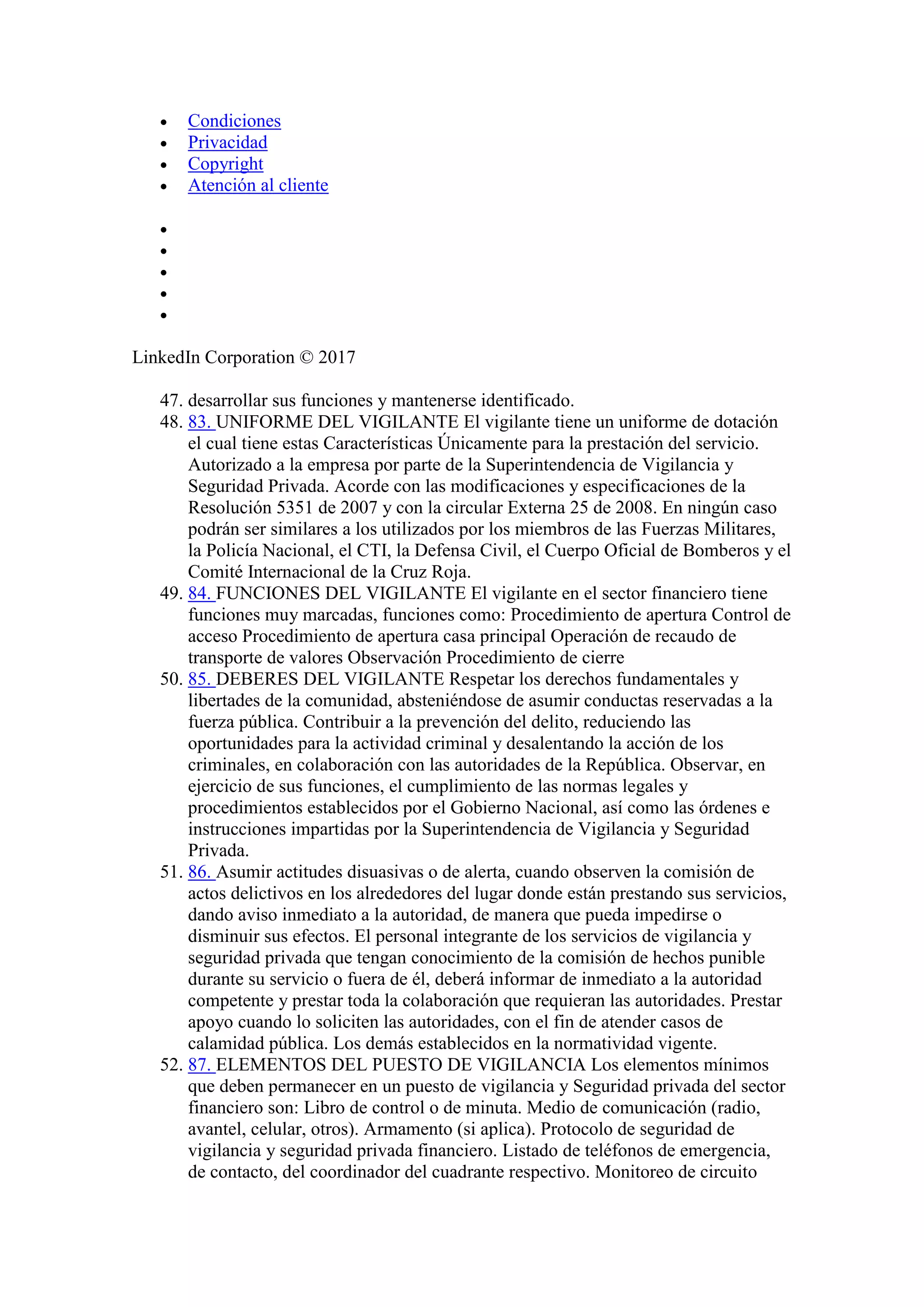 Condiciones
 Privacidad
 Copyright
 Atención al cliente





LinkedIn Corporation © 2017
47. desarrollar sus funciones y mantenerse identificado.
48. 83. UNIFORME DEL VIGILANTE El vigilante tiene un uniforme de dotación
el cual tiene estas Características Únicamente para la prestación del servicio.
Autorizado a la empresa por parte de la Superintendencia de Vigilancia y
Seguridad Privada. Acorde con las modificaciones y especificaciones de la
Resolución 5351 de 2007 y con la circular Externa 25 de 2008. En ningún caso
podrán ser similares a los utilizados por los miembros de las Fuerzas Militares,
la Policía Nacional, el CTI, la Defensa Civil, el Cuerpo Oficial de Bomberos y el
Comité Internacional de la Cruz Roja.
49. 84. FUNCIONES DEL VIGILANTE El vigilante en el sector financiero tiene
funciones muy marcadas, funciones como: Procedimiento de apertura Control de
acceso Procedimiento de apertura casa principal Operación de recaudo de
transporte de valores Observación Procedimiento de cierre
50. 85. DEBERES DEL VIGILANTE Respetar los derechos fundamentales y
libertades de la comunidad, absteniéndose de asumir conductas reservadas a la
fuerza pública. Contribuir a la prevención del delito, reduciendo las
oportunidades para la actividad criminal y desalentando la acción de los
criminales, en colaboración con las autoridades de la República. Observar, en
ejercicio de sus funciones, el cumplimiento de las normas legales y
procedimientos establecidos por el Gobierno Nacional, así como las órdenes e
instrucciones impartidas por la Superintendencia de Vigilancia y Seguridad
Privada.
51. 86. Asumir actitudes disuasivas o de alerta, cuando observen la comisión de
actos delictivos en los alrededores del lugar donde están prestando sus servicios,
dando aviso inmediato a la autoridad, de manera que pueda impedirse o
disminuir sus efectos. El personal integrante de los servicios de vigilancia y
seguridad privada que tengan conocimiento de la comisión de hechos punible
durante su servicio o fuera de él, deberá informar de inmediato a la autoridad
competente y prestar toda la colaboración que requieran las autoridades. Prestar
apoyo cuando lo soliciten las autoridades, con el fin de atender casos de
calamidad pública. Los demás establecidos en la normatividad vigente.
52. 87. ELEMENTOS DEL PUESTO DE VIGILANCIA Los elementos mínimos
que deben permanecer en un puesto de vigilancia y Seguridad privada del sector
financiero son: Libro de control o de minuta. Medio de comunicación (radio,
avantel, celular, otros). Armamento (si aplica). Protocolo de seguridad de
vigilancia y seguridad privada financiero. Listado de teléfonos de emergencia,
de contacto, del coordinador del cuadrante respectivo. Monitoreo de circuito
 