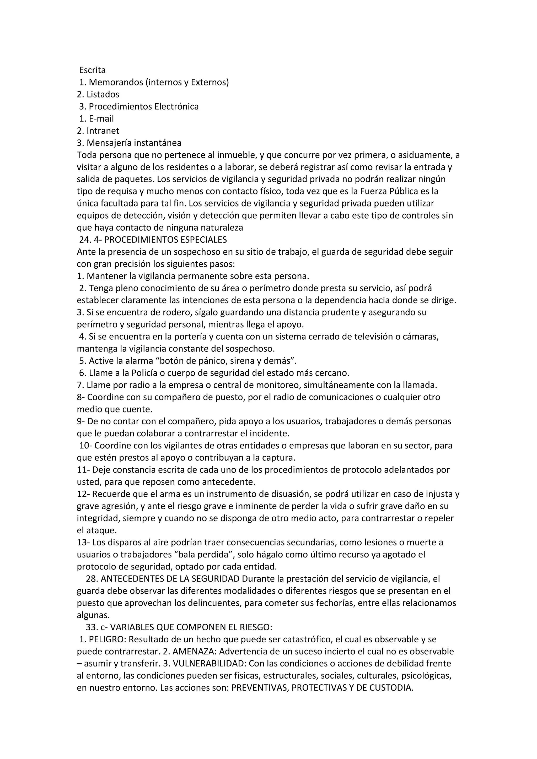 Escrita
1. Memorandos (internos y Externos)
2. Listados
3. Procedimientos Electrónica
1. E-mail
2. Intranet
3. Mensajería instantánea
Toda persona que no pertenece al inmueble, y que concurre por vez primera, o asiduamente, a
visitar a alguno de los residentes o a laborar, se deberá registrar así como revisar la entrada y
salida de paquetes. Los servicios de vigilancia y seguridad privada no podrán realizar ningún
tipo de requisa y mucho menos con contacto físico, toda vez que es la Fuerza Pública es la
única facultada para tal fin. Los servicios de vigilancia y seguridad privada pueden utilizar
equipos de detección, visión y detección que permiten llevar a cabo este tipo de controles sin
que haya contacto de ninguna naturaleza
24. 4- PROCEDIMIENTOS ESPECIALES
Ante la presencia de un sospechoso en su sitio de trabajo, el guarda de seguridad debe seguir
con gran precisión los siguientes pasos:
1. Mantener la vigilancia permanente sobre esta persona.
2. Tenga pleno conocimiento de su área o perímetro donde presta su servicio, así podrá
establecer claramente las intenciones de esta persona o la dependencia hacia donde se dirige.
3. Si se encuentra de rodero, sígalo guardando una distancia prudente y asegurando su
perímetro y seguridad personal, mientras llega el apoyo.
4. Si se encuentra en la portería y cuenta con un sistema cerrado de televisión o cámaras,
mantenga la vigilancia constante del sospechoso.
5. Active la alarma “botón de pánico, sirena y demás”.
6. Llame a la Policía o cuerpo de seguridad del estado más cercano.
7. Llame por radio a la empresa o central de monitoreo, simultáneamente con la llamada.
8- Coordine con su compañero de puesto, por el radio de comunicaciones o cualquier otro
medio que cuente.
9- De no contar con el compañero, pida apoyo a los usuarios, trabajadores o demás personas
que le puedan colaborar a contrarrestar el incidente.
10- Coordine con los vigilantes de otras entidades o empresas que laboran en su sector, para
que estén prestos al apoyo o contribuyan a la captura.
11- Deje constancia escrita de cada uno de los procedimientos de protocolo adelantados por
usted, para que reposen como antecedente.
12- Recuerde que el arma es un instrumento de disuasión, se podrá utilizar en caso de injusta y
grave agresión, y ante el riesgo grave e inminente de perder la vida o sufrir grave daño en su
integridad, siempre y cuando no se disponga de otro medio acto, para contrarrestar o repeler
el ataque.
13- Los disparos al aire podrían traer consecuencias secundarias, como lesiones o muerte a
usuarios o trabajadores “bala perdida”, solo hágalo como último recurso ya agotado el
protocolo de seguridad, optado por cada entidad.
28. ANTECEDENTES DE LA SEGURIDAD Durante la prestación del servicio de vigilancia, el
guarda debe observar las diferentes modalidades o diferentes riesgos que se presentan en el
puesto que aprovechan los delincuentes, para cometer sus fechorías, entre ellas relacionamos
algunas.
33. c- VARIABLES QUE COMPONEN EL RIESGO:
1. PELIGRO: Resultado de un hecho que puede ser catastrófico, el cual es observable y se
puede contrarrestar. 2. AMENAZA: Advertencia de un suceso incierto el cual no es observable
– asumir y transferir. 3. VULNERABILIDAD: Con las condiciones o acciones de debilidad frente
al entorno, las condiciones pueden ser físicas, estructurales, sociales, culturales, psicológicas,
en nuestro entorno. Las acciones son: PREVENTIVAS, PROTECTIVAS Y DE CUSTODIA.
 