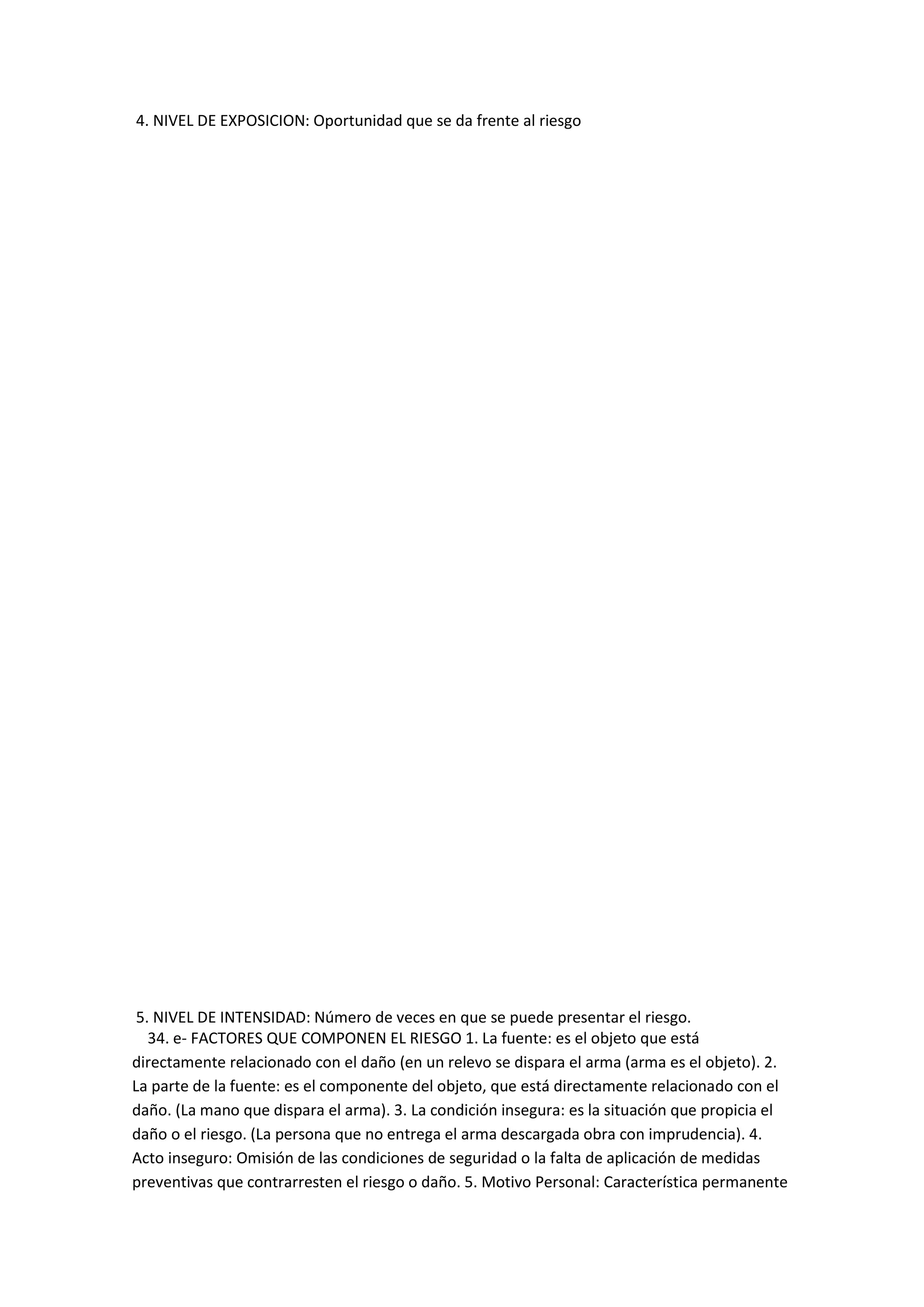 4. NIVEL DE EXPOSICION: Oportunidad que se da frente al riesgo
5. NIVEL DE INTENSIDAD: Número de veces en que se puede presentar el riesgo.
34. e- FACTORES QUE COMPONEN EL RIESGO 1. La fuente: es el objeto que está
directamente relacionado con el daño (en un relevo se dispara el arma (arma es el objeto). 2.
La parte de la fuente: es el componente del objeto, que está directamente relacionado con el
daño. (La mano que dispara el arma). 3. La condición insegura: es la situación que propicia el
daño o el riesgo. (La persona que no entrega el arma descargada obra con imprudencia). 4.
Acto inseguro: Omisión de las condiciones de seguridad o la falta de aplicación de medidas
preventivas que contrarresten el riesgo o daño. 5. Motivo Personal: Característica permanente
 