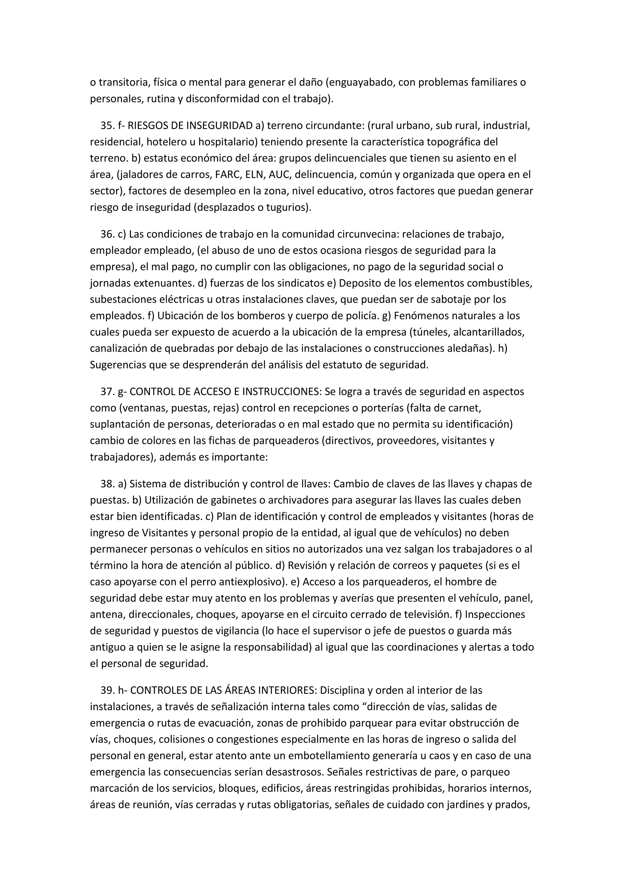 o transitoria, física o mental para generar el daño (enguayabado, con problemas familiares o
personales, rutina y disconformidad con el trabajo).
35. f- RIESGOS DE INSEGURIDAD a) terreno circundante: (rural urbano, sub rural, industrial,
residencial, hotelero u hospitalario) teniendo presente la característica topográfica del
terreno. b) estatus económico del área: grupos delincuenciales que tienen su asiento en el
área, (jaladores de carros, FARC, ELN, AUC, delincuencia, común y organizada que opera en el
sector), factores de desempleo en la zona, nivel educativo, otros factores que puedan generar
riesgo de inseguridad (desplazados o tugurios).
36. c) Las condiciones de trabajo en la comunidad circunvecina: relaciones de trabajo,
empleador empleado, (el abuso de uno de estos ocasiona riesgos de seguridad para la
empresa), el mal pago, no cumplir con las obligaciones, no pago de la seguridad social o
jornadas extenuantes. d) fuerzas de los sindicatos e) Deposito de los elementos combustibles,
subestaciones eléctricas u otras instalaciones claves, que puedan ser de sabotaje por los
empleados. f) Ubicación de los bomberos y cuerpo de policía. g) Fenómenos naturales a los
cuales pueda ser expuesto de acuerdo a la ubicación de la empresa (túneles, alcantarillados,
canalización de quebradas por debajo de las instalaciones o construcciones aledañas). h)
Sugerencias que se desprenderán del análisis del estatuto de seguridad.
37. g- CONTROL DE ACCESO E INSTRUCCIONES: Se logra a través de seguridad en aspectos
como (ventanas, puestas, rejas) control en recepciones o porterías (falta de carnet,
suplantación de personas, deterioradas o en mal estado que no permita su identificación)
cambio de colores en las fichas de parqueaderos (directivos, proveedores, visitantes y
trabajadores), además es importante:
38. a) Sistema de distribución y control de llaves: Cambio de claves de las llaves y chapas de
puestas. b) Utilización de gabinetes o archivadores para asegurar las llaves las cuales deben
estar bien identificadas. c) Plan de identificación y control de empleados y visitantes (horas de
ingreso de Visitantes y personal propio de la entidad, al igual que de vehículos) no deben
permanecer personas o vehículos en sitios no autorizados una vez salgan los trabajadores o al
término la hora de atención al público. d) Revisión y relación de correos y paquetes (si es el
caso apoyarse con el perro antiexplosivo). e) Acceso a los parqueaderos, el hombre de
seguridad debe estar muy atento en los problemas y averías que presenten el vehículo, panel,
antena, direccionales, choques, apoyarse en el circuito cerrado de televisión. f) Inspecciones
de seguridad y puestos de vigilancia (lo hace el supervisor o jefe de puestos o guarda más
antiguo a quien se le asigne la responsabilidad) al igual que las coordinaciones y alertas a todo
el personal de seguridad.
39. h- CONTROLES DE LAS ÁREAS INTERIORES: Disciplina y orden al interior de las
instalaciones, a través de señalización interna tales como “dirección de vías, salidas de
emergencia o rutas de evacuación, zonas de prohibido parquear para evitar obstrucción de
vías, choques, colisiones o congestiones especialmente en las horas de ingreso o salida del
personal en general, estar atento ante un embotellamiento generaría u caos y en caso de una
emergencia las consecuencias serían desastrosos. Señales restrictivas de pare, o parqueo
marcación de los servicios, bloques, edificios, áreas restringidas prohibidas, horarios internos,
áreas de reunión, vías cerradas y rutas obligatorias, señales de cuidado con jardines y prados,
 