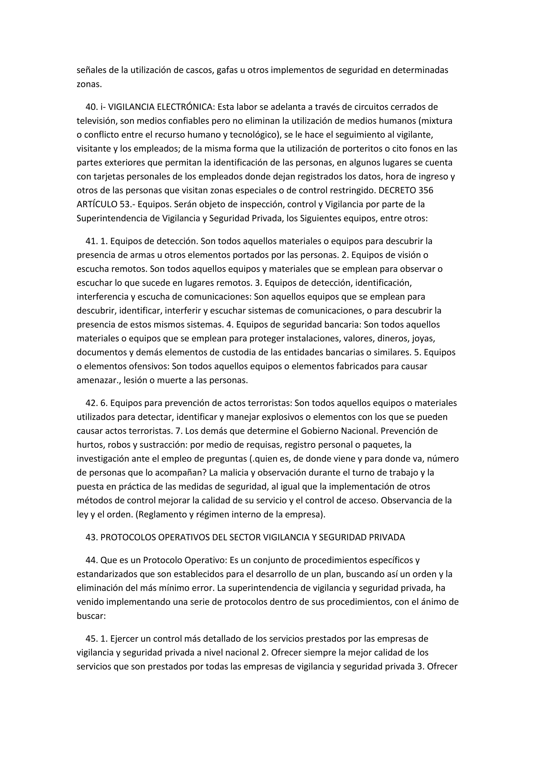 señales de la utilización de cascos, gafas u otros implementos de seguridad en determinadas
zonas.
40. i- VIGILANCIA ELECTRÓNICA: Esta labor se adelanta a través de circuitos cerrados de
televisión, son medios confiables pero no eliminan la utilización de medios humanos (mixtura
o conflicto entre el recurso humano y tecnológico), se le hace el seguimiento al vigilante,
visitante y los empleados; de la misma forma que la utilización de porteritos o cito fonos en las
partes exteriores que permitan la identificación de las personas, en algunos lugares se cuenta
con tarjetas personales de los empleados donde dejan registrados los datos, hora de ingreso y
otros de las personas que visitan zonas especiales o de control restringido. DECRETO 356
ARTÍCULO 53.- Equipos. Serán objeto de inspección, control y Vigilancia por parte de la
Superintendencia de Vigilancia y Seguridad Privada, los Siguientes equipos, entre otros:
41. 1. Equipos de detección. Son todos aquellos materiales o equipos para descubrir la
presencia de armas u otros elementos portados por las personas. 2. Equipos de visión o
escucha remotos. Son todos aquellos equipos y materiales que se emplean para observar o
escuchar lo que sucede en lugares remotos. 3. Equipos de detección, identificación,
interferencia y escucha de comunicaciones: Son aquellos equipos que se emplean para
descubrir, identificar, interferir y escuchar sistemas de comunicaciones, o para descubrir la
presencia de estos mismos sistemas. 4. Equipos de seguridad bancaria: Son todos aquellos
materiales o equipos que se emplean para proteger instalaciones, valores, dineros, joyas,
documentos y demás elementos de custodia de las entidades bancarias o similares. 5. Equipos
o elementos ofensivos: Son todos aquellos equipos o elementos fabricados para causar
amenazar., lesión o muerte a las personas.
42. 6. Equipos para prevención de actos terroristas: Son todos aquellos equipos o materiales
utilizados para detectar, identificar y manejar explosivos o elementos con los que se pueden
causar actos terroristas. 7. Los demás que determine el Gobierno Nacional. Prevención de
hurtos, robos y sustracción: por medio de requisas, registro personal o paquetes, la
investigación ante el empleo de preguntas (.quien es, de donde viene y para donde va, número
de personas que lo acompañan? La malicia y observación durante el turno de trabajo y la
puesta en práctica de las medidas de seguridad, al igual que la implementación de otros
métodos de control mejorar la calidad de su servicio y el control de acceso. Observancia de la
ley y el orden. (Reglamento y régimen interno de la empresa).
43. PROTOCOLOS OPERATIVOS DEL SECTOR VIGILANCIA Y SEGURIDAD PRIVADA
44. Que es un Protocolo Operativo: Es un conjunto de procedimientos específicos y
estandarizados que son establecidos para el desarrollo de un plan, buscando así un orden y la
eliminación del más mínimo error. La superintendencia de vigilancia y seguridad privada, ha
venido implementando una serie de protocolos dentro de sus procedimientos, con el ánimo de
buscar:
45. 1. Ejercer un control más detallado de los servicios prestados por las empresas de
vigilancia y seguridad privada a nivel nacional 2. Ofrecer siempre la mejor calidad de los
servicios que son prestados por todas las empresas de vigilancia y seguridad privada 3. Ofrecer
 