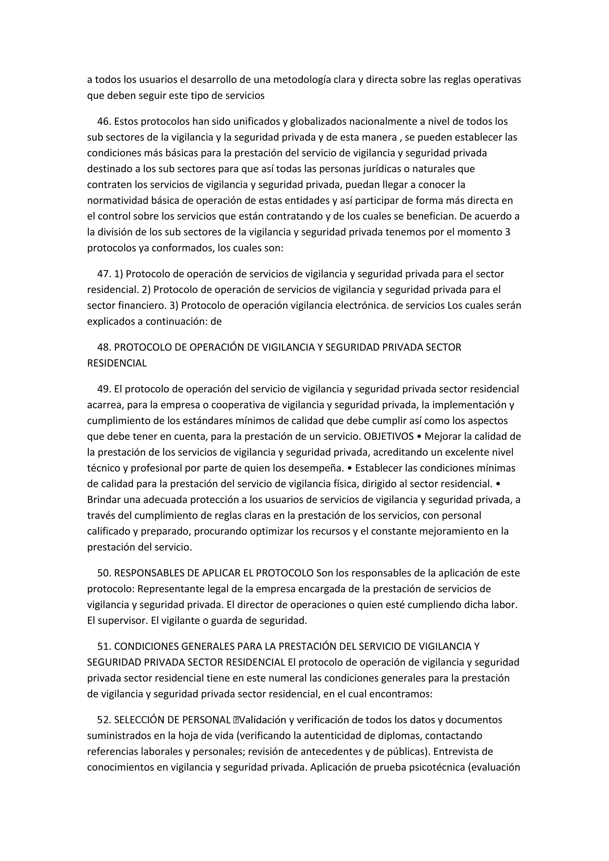 a todos los usuarios el desarrollo de una metodología clara y directa sobre las reglas operativas
que deben seguir este tipo de servicios
46. Estos protocolos han sido unificados y globalizados nacionalmente a nivel de todos los
sub sectores de la vigilancia y la seguridad privada y de esta manera , se pueden establecer las
condiciones más básicas para la prestación del servicio de vigilancia y seguridad privada
destinado a los sub sectores para que así todas las personas jurídicas o naturales que
contraten los servicios de vigilancia y seguridad privada, puedan llegar a conocer la
normatividad básica de operación de estas entidades y así participar de forma más directa en
el control sobre los servicios que están contratando y de los cuales se benefician. De acuerdo a
la división de los sub sectores de la vigilancia y seguridad privada tenemos por el momento 3
protocolos ya conformados, los cuales son:
47. 1) Protocolo de operación de servicios de vigilancia y seguridad privada para el sector
residencial. 2) Protocolo de operación de servicios de vigilancia y seguridad privada para el
sector financiero. 3) Protocolo de operación vigilancia electrónica. de servicios Los cuales serán
explicados a continuación: de
48. PROTOCOLO DE OPERACIÓN DE VIGILANCIA Y SEGURIDAD PRIVADA SECTOR
RESIDENCIAL
49. El protocolo de operación del servicio de vigilancia y seguridad privada sector residencial
acarrea, para la empresa o cooperativa de vigilancia y seguridad privada, la implementación y
cumplimiento de los estándares mínimos de calidad que debe cumplir así como los aspectos
que debe tener en cuenta, para la prestación de un servicio. OBJETIVOS • Mejorar la calidad de
la prestación de los servicios de vigilancia y seguridad privada, acreditando un excelente nivel
técnico y profesional por parte de quien los desempeña. • Establecer las condiciones mínimas
de calidad para la prestación del servicio de vigilancia física, dirigido al sector residencial. •
Brindar una adecuada protección a los usuarios de servicios de vigilancia y seguridad privada, a
través del cumplimiento de reglas claras en la prestación de los servicios, con personal
calificado y preparado, procurando optimizar los recursos y el constante mejoramiento en la
prestación del servicio.
50. RESPONSABLES DE APLICAR EL PROTOCOLO Son los responsables de la aplicación de este
protocolo: Representante legal de la empresa encargada de la prestación de servicios de
vigilancia y seguridad privada. El director de operaciones o quien esté cumpliendo dicha labor.
El supervisor. El vigilante o guarda de seguridad.
51. CONDICIONES GENERALES PARA LA PRESTACIÓN DEL SERVICIO DE VIGILANCIA Y
SEGURIDAD PRIVADA SECTOR RESIDENCIAL El protocolo de operación de vigilancia y seguridad
privada sector residencial tiene en este numeral las condiciones generales para la prestación
de vigilancia y seguridad privada sector residencial, en el cual encontramos:
documentos
suministrados en la hoja de vida (verificando la autenticidad de diplomas, contactando
referencias laborales y personales; revisión de antecedentes y de públicas). Entrevista de
conocimientos en vigilancia y seguridad privada. Aplicación de prueba psicotécnica (evaluación
 