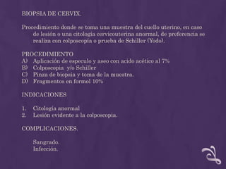 BIOPSIA DE CERVIX.Procedimiento donde se toma una muestra del cuello uterino, en caso de lesión o una citología cervicouterina anormal, de preferencia se realiza con colposcopía o prueba de Schiller (Yodo).PROCEDIMIENTO Aplicación de especulo y aseo con acido acético al 7%Colposcopia  y/o SchillerPinza de biopsia y toma de la muestra.Fragmentos en formol 10% INDICACIONES Citología anormalLesión evidente a la colposcopia. COMPLICACIONES.	Sangrado.Infección.