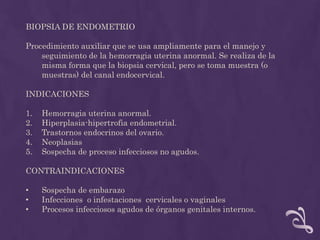 BIOPSIA DE ENDOMETRIO Procedimiento auxiliar que se usa ampliamente para el manejo y seguimiento de la hemorragia uterina anormal. Se realiza de la misma forma que la biopsia cervical, pero se toma muestra (o muestras) del canal endocervical.INDICACIONESHemorragia uterina anormal.Hiperplasia-hipertrofia endometrial.Trastornos endocrinos del ovario. NeoplasiasSospecha de proceso infecciosos no agudos.CONTRAINDICACIONES Sospecha de embarazo 