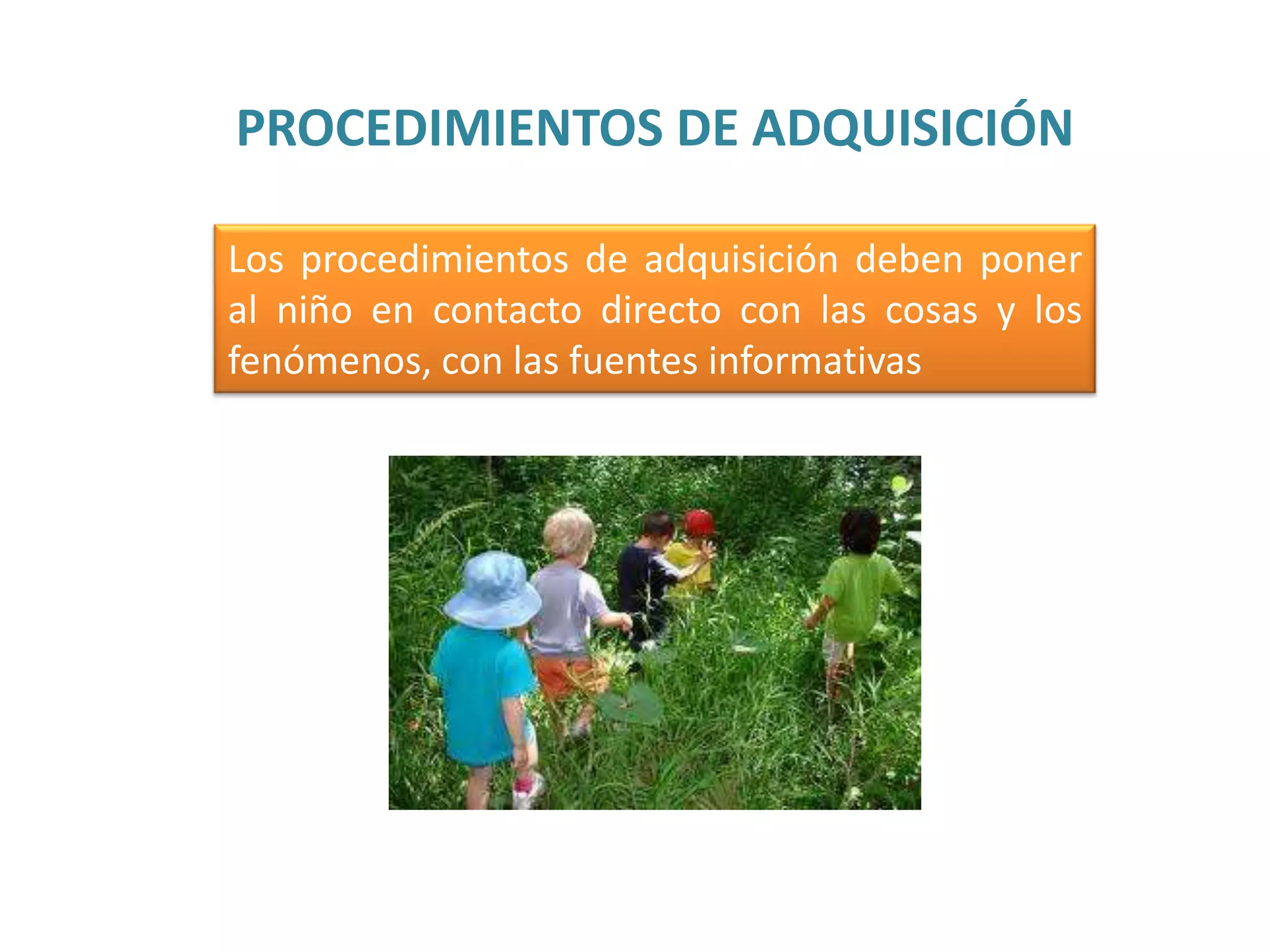 PROCEDIMIENTOS DE ADQUISICIÓN
Los procedimientos de adquisición deben poner
al niño en contacto directo con las cosas y los
fenómenos, con las fuentes informativas

 