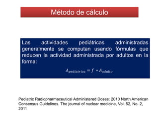 Método de cálculo
Pediatric Radiopharmaceutical Administered Doses: 2010 North American
Consensus Guidelines. The journal of nuclear medicine, Vol. 52, No. 2,
2011
Las actividades pediátricas administradas
generalmente se computan usando fórmulas que
reducen la actividad administrada por adultos en la
forma:
𝐴 𝑝𝑒𝑑𝑖𝑎𝑡𝑟𝑖𝑐𝑎 = 𝑓 ∗ 𝐴 𝑎𝑑𝑢𝑙𝑡𝑜
 