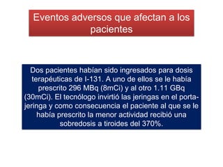 Dos pacientes habían sido ingresados para dosis
terapéuticas de I-131. A uno de ellos se le había
prescrito 296 MBq (8mCi) y al otro 1.11 GBq
(30mCi). El tecnólogo invirtió las jeringas en el porta-
jeringa y como consecuencia el paciente al que se le
había prescrito la menor actividad recibió una
sobredosis a tiroides del 370%.
Eventos adversos que afectan a los
pacientes
 