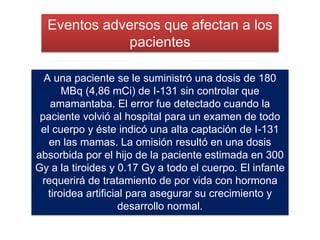 A una paciente se le suministró una dosis de 180
MBq (4,86 mCi) de I-131 sin controlar que
amamantaba. El error fue detectado cuando la
paciente volvió al hospital para un examen de todo
el cuerpo y éste indicó una alta captación de I-131
en las mamas. La omisión resultó en una dosis
absorbida por el hijo de la paciente estimada en 300
Gy a la tiroides y 0.17 Gy a todo el cuerpo. El infante
requerirá de tratamiento de por vida con hormona
tiroidea artificial para asegurar su crecimiento y
desarrollo normal.
Eventos adversos que afectan a los
pacientes
 