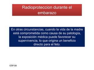 Radioproteccion durante el
embarazo
ICRP 84
En otras circunstancias, cuando la vida de la madre
está comprometida como causa de su patología,
la exposición médica puede favorecer su
supervivencia, lo que origina un beneficio
directo para el feto.
 