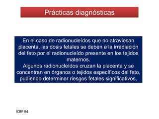 Prácticas diagnósticas
ICRP 84
En el caso de radionucleídos que no atraviesan
placenta, las dosis fetales se deben a la irradiación
del feto por el radionucleído presente en los tejidos
maternos.
Algunos radionucleídos cruzan la placenta y se
concentran en órganos o tejidos específicos del feto,
pudiendo determinar riesgos fetales significativos.
 