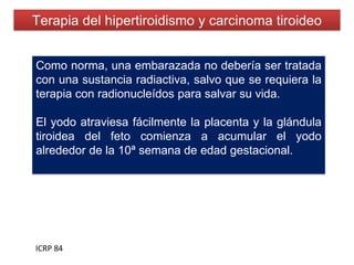 Terapia del hipertiroidismo y carcinoma tiroideo
ICRP 84
Como norma, una embarazada no debería ser tratada
con una sustancia radiactiva, salvo que se requiera la
terapia con radionucleídos para salvar su vida.
El yodo atraviesa fácilmente la placenta y la glándula
tiroidea del feto comienza a acumular el yodo
alrededor de la 10ª semana de edad gestacional.
 