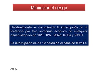 Minimizar el riesgo
ICRP 84
Habitualmente se recomienda la interrupción de la
lactancia por tres semanas después de cualquier
administración de 131I, 125I, 22Na, 67Ga y 201Tl.
La interrupción es de 12 horas en el caso de 99mTc.
 