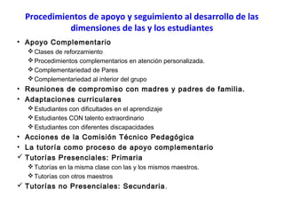 Procedimientos de apoyo y seguimiento al desarrollo de las
dimensiones de las y los estudiantes
• Apoyo Complementario
 Clases de reforzamiento
 Procedimientos complementarios en atención personalizada.
 Complementariedad de Pares
 Complementariedad al interior del grupo

• Reuniones de compromiso con madres y padres de familia.
• Adaptaciones curriculares
 Estudiantes con dificultades en el aprendizaje
 Estudiantes CON talento extraordinario
 Estudiantes con diferentes discapacidades

• Acciones de la Comisión Técnico Pedagógica
• La tutoría como proceso de apoyo complementario
 Tutorías Presenciales: Primaria
 Tutorías en la misma clase con las y los mismos maestros.
 Tutorías con otros maestros

 Tutorías no Presenciales: Secundaria .

 