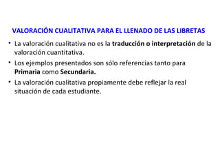 VALORACIÓN CUALITATIVA PARA EL LLENADO DE LAS LIBRETAS
• La valoración cualitativa no es la traducción o interpretación de la
valoración cuantitativa.
• Los ejemplos presentados son sólo referencias tanto para
Primaria como Secundaria.
• La valoración cualitativa propiamente debe reflejar la real
situación de cada estudiante.

 