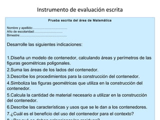 Instrumento de evaluación escrita
Prueba escrita del área de Matemática
Nombre y apellido:……………………………
Año de escolaridad:………………………
Bimestre:………………………………………

Desarrolle las siguientes indicaciones:
1.Diseña un modelo de contenedor, calculando áreas y perímetros de las
figuras geométricas poligonales.
2.Suma las áreas de los lados del contenedor.
3.Describe los procedimientos para la construcción del contenedor.
4.Simboliza las figuras geométricas que utiliza en la construcción del
contenedor.
5.Calcula la cantidad de material necesario a utilizar en la construcción
del contenedor.
6.Describe las características y usos que se le dan a los contenedores.
7.¿Cuál es el beneficio del uso del contenedor para el contexto?

 