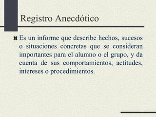 Registro Anecdótico
Es un informe que describe hechos, sucesos
o situaciones concretas que se consideran
importantes para el alumno o el grupo, y da
cuenta de sus comportamientos, actitudes,
intereses o procedimientos.
 
