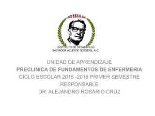 UNIDAD DE APRENDIZAJE
PRECLINICA DE FUNDAMENTOS DE ENFERMERIA
CICLO ESCOLAR 2015 -2016 PRIMER SEMESTRE
RESPONSABLE
DR. ALEJANDRO ROSARIO CRUZ
 