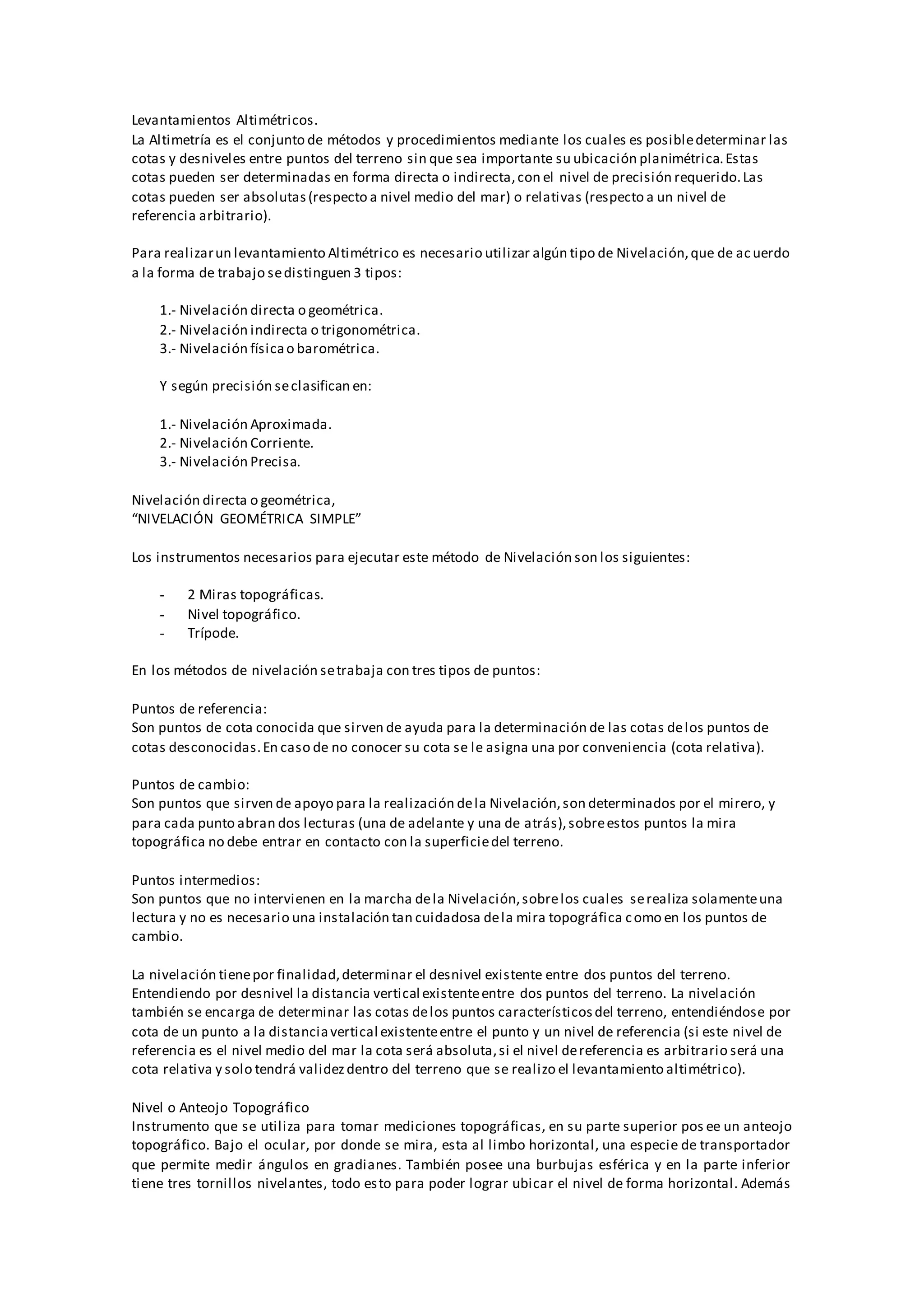 Levantamientos Altimétricos.
La Altimetría es el conjunto de métodos y procedimientos mediante los cuales es posibledeterminar las
cotas y desniveles entre puntos del terreno sin que sea importante su ubicación planimétrica.Estas
cotas pueden ser determinadas en forma directa o indirecta,con el nivel de precisión requerido.Las
cotas pueden ser absolutas(respecto a nivel medio del mar) o relativas (respecto a un nivel de
referencia arbitrario).
Para realizarun levantamiento Altimétrico es necesario utilizar algún tipo de Nivelación,que de acuerdo
a la forma de trabajo sedistinguen 3 tipos:
1.- Nivelación directa o geométrica.
2.- Nivelación indirecta o trigonométrica.
3.- Nivelación físicao barométrica.
Y según precisión seclasifican en:
1.- Nivelación Aproximada.
2.- Nivelación Corriente.
3.- Nivelación Precisa.
Nivelación directa o geométrica,
“NIVELACIÓN GEOMÉTRICA SIMPLE”
Los instrumentos necesarios para ejecutar este método de Nivelación son los siguientes:
- 2 Miras topográficas.
- Nivel topográfico.
- Trípode.
En los métodos de nivelación setrabaja con tres tipos de puntos:
Puntos de referencia:
Son puntos de cota conocida que sirven de ayuda para la determinación de las cotas delos puntos de
cotas desconocidas.En caso de no conocer su cota se le asigna una por conveniencia (cota relativa).
Puntos de cambio:
Son puntos que sirven de apoyo para la realización dela Nivelación,son determinados por el mirero, y
para cada punto abran dos lecturas (una de adelante y una de atrás),sobreestos puntos la mira
topográfica no debe entrar en contacto con la superficiedel terreno.
Puntos intermedios:
Son puntos que no intervienen en la marcha dela Nivelación,sobrelos cuales serealiza solamenteuna
lectura y no es necesario una instalación tan cuidadosa dela mira topográfica como en los puntos de
cambio.
La nivelación tienepor finalidad,determinar el desnivel existente entre dos puntos del terreno.
Entendiendo por desnivel la distancia vertical existenteentre dos puntos del terreno. La nivelación
también se encarga de determinar las cotas delos puntos característicosdel terreno, entendiéndose por
cota de un punto a la distanciavertical existenteentre el punto y un nivel de referencia (si este nivel de
referencia es el nivel medio del mar la cota será absoluta,si el nivel dereferencia es arbitrario será una
cota relativa y solo tendrá validezdentro del terreno que se realizo el levantamiento altimétrico).
Nivel o Anteojo Topográfico
Instrumento que se utiliza para tomar mediciones topográficas, en su parte superior pos ee un anteojo
topográfico. Bajo el ocular, por donde se mira, esta al limbo horizontal, una especie de transportador
que permite medir ángulos en gradianes. También posee una burbujas esférica y en la parte inferior
tiene tres tornillos nivelantes, todo esto para poder lograr ubicar el nivel de forma horizontal. Además
 