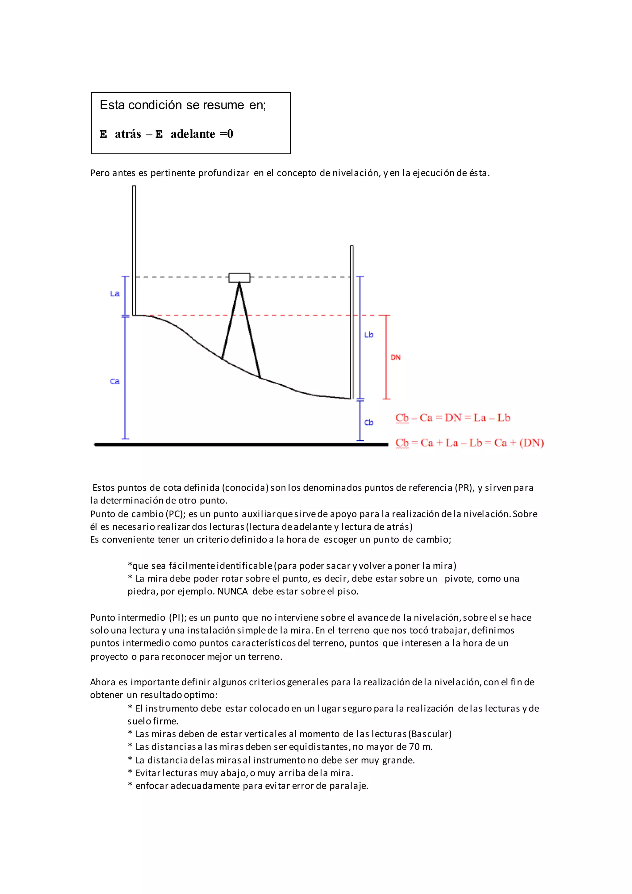 Esta condición se resume en;
E atrás – E adelante =0
Pero antes es pertinente profundizar en el concepto de nivelación, y en la ejecución de ésta.
Estos puntos de cota definida (conocida) son los denominados puntos de referencia (PR), y sirven para
la determinación de otro punto.
Punto de cambio (PC); es un punto auxiliarquesirvede apoyo para la realización dela nivelación.Sobre
él es necesario realizar dos lecturas(lectura deadelante y lectura de atrás)
Es conveniente tener un criterio definido a la hora de escoger un punto de cambio;
*que sea fácilmenteidentificable(para poder sacar y volver a poner la mira)
* La mira debe poder rotar sobre el punto, es decir, debe estar sobre un pivote, como una
piedra,por ejemplo. NUNCA debe estar sobreel piso.
Punto intermedio (PI); es un punto que no interviene sobre el avancede la nivelación,sobreel se hace
solo una lectura y una instalación simplede la mira.En el terreno que nos tocó trabajar,definimos
puntos intermedio como puntos característicosdel terreno, puntos que interesen a la hora de un
proyecto o para reconocer mejor un terreno.
Ahora es importante definir algunos criteriosgenerales para la realización dela nivelación,con el fin de
obtener un resultado optimo:
* El instrumento debe estar colocado en un lugar seguro para la realización delas lecturas y de
suelo firme.
* Las miras deben de estar verticales al momento de las lecturas(Bascular)
* Las distanciasa lasmirasdeben ser equidistantes,no mayor de 70 m.
* La distanciadelas mirasal instrumento no debe ser muy grande.
* Evitar lecturas muy abajo,o muy arriba dela mira.
* enfocar adecuadamente para evitar error de paralaje.
 