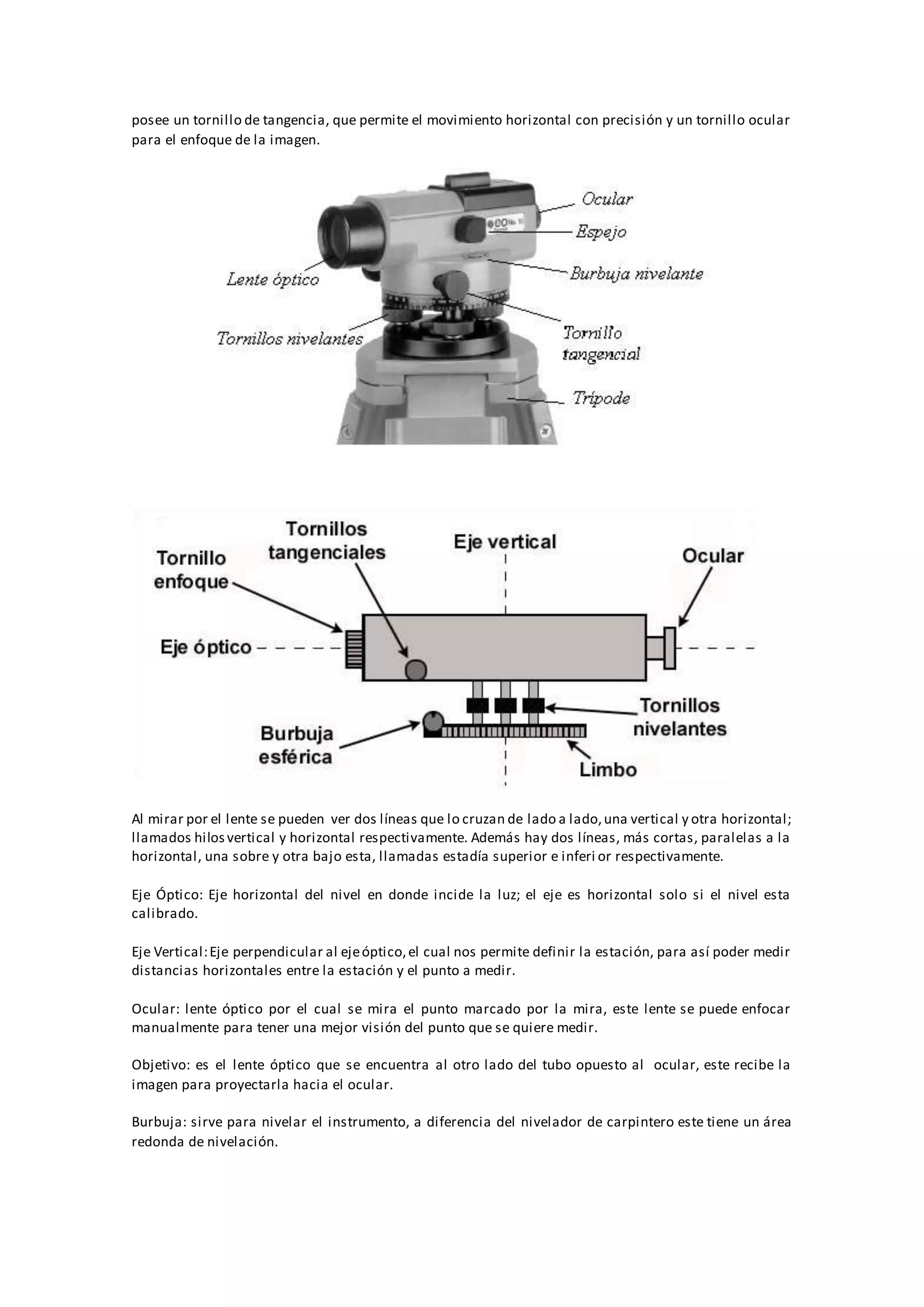 posee un tornillo de tangencia, que permite el movimiento horizontal con precisión y un tornillo ocular
para el enfoque de la imagen.
Al mirar por el lente se pueden ver dos líneas que lo cruzan de lado a lado,una vertical y otra horizontal;
llamados hilosvertical y horizontal respectivamente. Además hay dos líneas, más cortas, paralelas a la
horizontal, una sobre y otra bajo esta, llamadas estadía superior e inferi or respectivamente.
Eje Óptico: Eje horizontal del nivel en donde incide la luz; el eje es horizontal solo si el nivel esta
calibrado.
Eje Vertical:Eje perpendicular al ejeóptico,el cual nos permite definir la estación, para así poder medir
distancias horizontales entre la estación y el punto a medir.
Ocular: lente óptico por el cual se mira el punto marcado por la mira, este lente se puede enfocar
manualmente para tener una mejor visión del punto que se quiere medir.
Objetivo: es el lente óptico que se encuentra al otro lado del tubo opuesto al ocular, este recibe la
imagen para proyectarla hacia el ocular.
Burbuja: sirve para nivelar el instrumento, a diferencia del nivelador de carpintero este tiene un área
redonda de nivelación.
 
