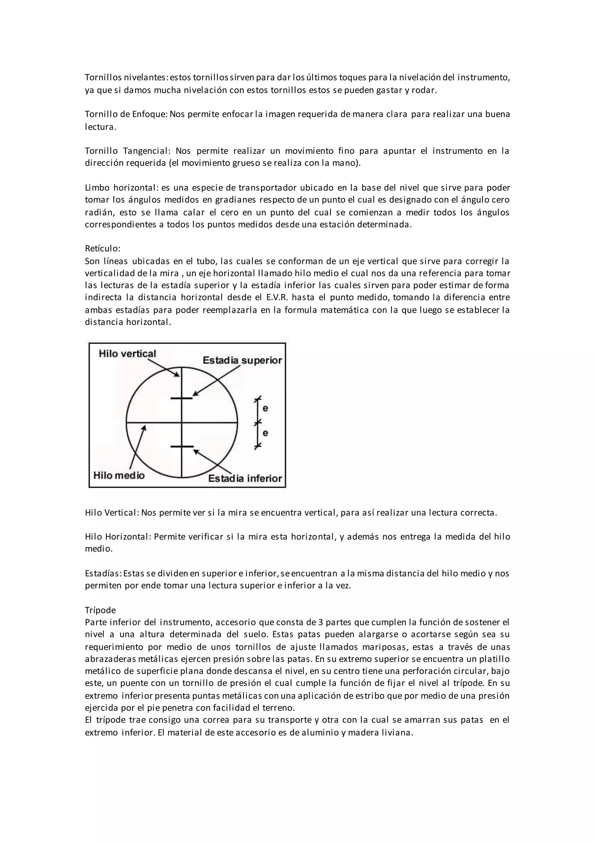 Tornillos nivelantes:estos tornillossirven para dar losúltimos toques para la nivelación del instrumento,
ya que si damos mucha nivelación con estos tornillos estos se pueden gastar y rodar.
Tornillo de Enfoque: Nos permite enfocar la imagen requerida de manera clara para realizar una buena
lectura.
Tornillo Tangencial: Nos permite realizar un movimiento fino para apuntar el instrumento en la
dirección requerida (el movimiento grueso se realiza con la mano).
Limbo horizontal: es una especie de transportador ubicado en la base del nivel que sirve para poder
tomar los ángulos medidos en gradianes respecto de un punto el cual es designado con el ángulo cero
radián, esto se llama calar el cero en un punto del cual se comienzan a medir todos los ángulos
correspondientes a todos los puntos medidos desde una estación determinada.
Retículo:
Son líneas ubicadas en el tubo, las cuales se conforman de un eje vertical que sirve para corregir la
verticalidad de la mira , un eje horizontal llamado hilo medio el cual nos da una referencia para tomar
las lecturas de la estadía superior y la estadía inferior las cuales sirven para poder estimar de forma
indirecta la distancia horizontal desde el E.V.R. hasta el punto medido, tomando la diferencia entre
ambas estadías para poder reemplazarla en la formula matemática con la que luego se establecer la
distancia horizontal.
Hilo Vertical: Nos permite ver si la mira se encuentra vertical, para así realizar una lectura correcta.
Hilo Horizontal: Permite verificar si la mira esta horizontal, y además nos entrega la medida del hilo
medio.
Estadías:Estas se dividen en superior e inferior,seencuentran a la misma distancia del hilo medio y nos
permiten por ende tomar una lectura superior e inferior a la vez.
Trípode
Parte inferior del instrumento, accesorio que consta de 3 partes que cumplen la función de sostener el
nivel a una altura determinada del suelo. Estas patas pueden alargarse o acortarse según sea su
requerimiento por medio de unos tornillos de ajuste llamados mariposas, estas a través de unas
abrazaderas metálicas ejercen presión sobre las patas. En su extremo superior se encuentra un platillo
metálico de superficie plana donde descansa el nivel, en su centro tiene una perforación circular, bajo
este, un puente con un tornillo de presión el cual cumple la función de fijar el nivel al trípode. En su
extremo inferior presenta puntas metálicas con una aplicación de estribo que por medio de una presión
ejercida por el pie penetra con facilidad el terreno.
El trípode trae consigo una correa para su transporte y otra con la cual se amarran sus patas en el
extremo inferior. El material de este accesorio es de aluminio y madera liviana.
 