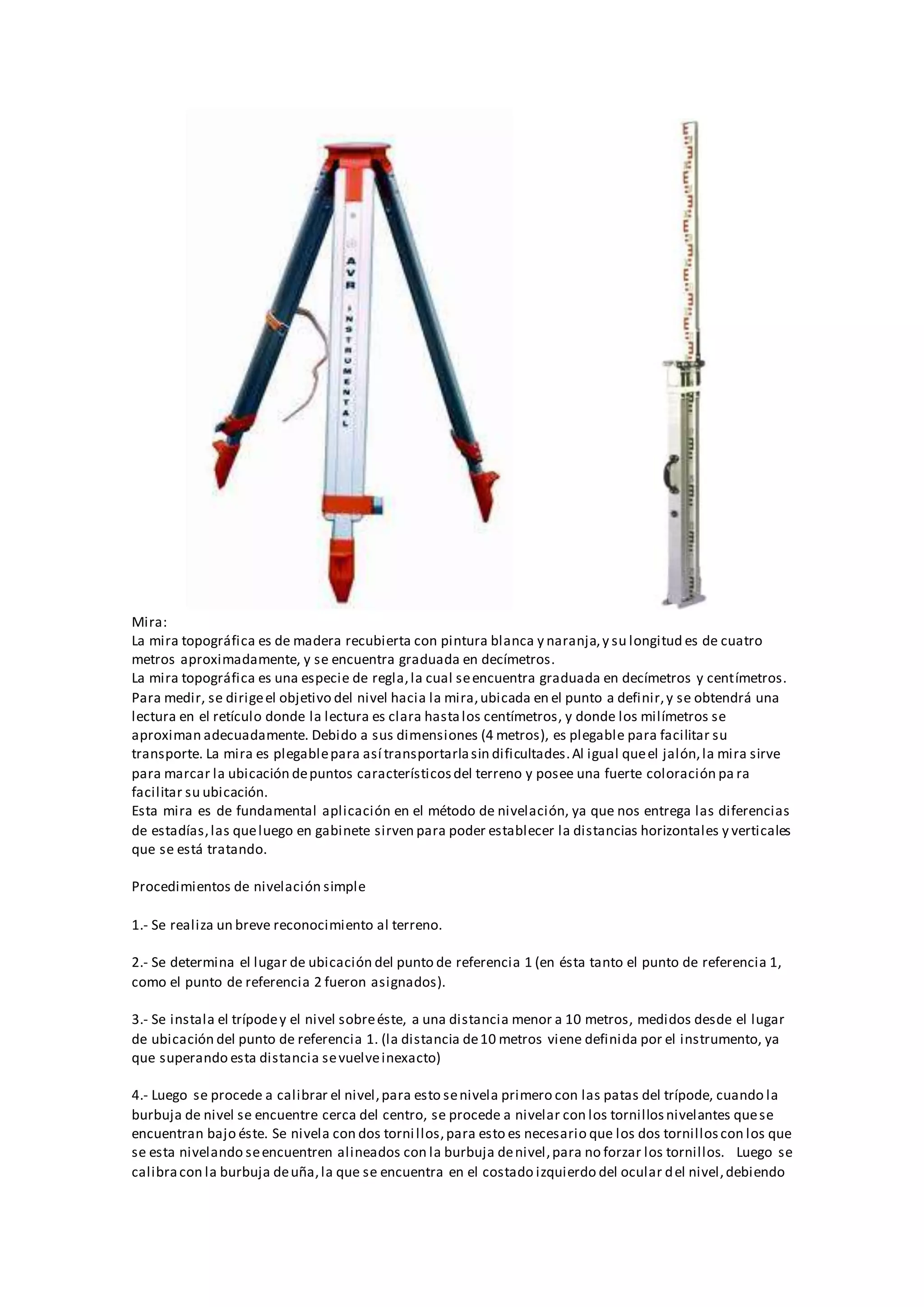 Mira:
La mira topográfica es de madera recubierta con pintura blanca y naranja,y su longitud es de cuatro
metros aproximadamente, y se encuentra graduada en decímetros.
La mira topográfica es una especie de regla,la cual seencuentra graduada en decímetros y centímetros.
Para medir, se dirigeel objetivo del nivel hacia la mira,ubicada en el punto a definir,y se obtendrá una
lectura en el retículo donde la lectura es clara hastalos centímetros, y donde los milímetros se
aproximan adecuadamente. Debido a sus dimensiones (4 metros), es plegable para facilitar su
transporte. La mira es plegablepara así transportarlasin dificultades.Al igual queel jalón,la mira sirve
para marcar la ubicación depuntos característicosdel terreno y posee una fuerte coloración pa ra
facilitar su ubicación.
Esta mira es de fundamental aplicación en el método de nivelación, ya que nos entrega las diferencias
de estadías,las queluego en gabinete sirven para poder establecer la distancias horizontales y verticales
que se está tratando.
Procedimientos de nivelación simple
1.- Se realiza un breve reconocimiento al terreno.
2.- Se determina el lugar de ubicación del punto de referencia 1 (en ésta tanto el punto de referencia 1,
como el punto de referencia 2 fueron asignados).
3.- Se instala el trípodey el nivel sobreéste, a una distancia menor a 10 metros, medidos desde el lugar
de ubicación del punto de referencia 1. (la distancia de10 metros viene definida por el instrumento, ya
que superando esta distancia sevuelveinexacto)
4.- Luego se procede a calibrar el nivel,para esto senivela primero con las patas del trípode, cuando la
burbuja de nivel se encuentre cerca del centro, se procede a nivelar con los tornillosnivelantes quese
encuentran bajo éste. Se nivela con dos tornillos,para esto es necesario que los dos tornilloscon los que
se esta nivelando seencuentren alineados con la burbuja denivel,para no forzar los tornillos. Luego se
calibracon la burbuja deuña,la que se encuentra en el costado izquierdo del ocular del nivel,debiendo
 