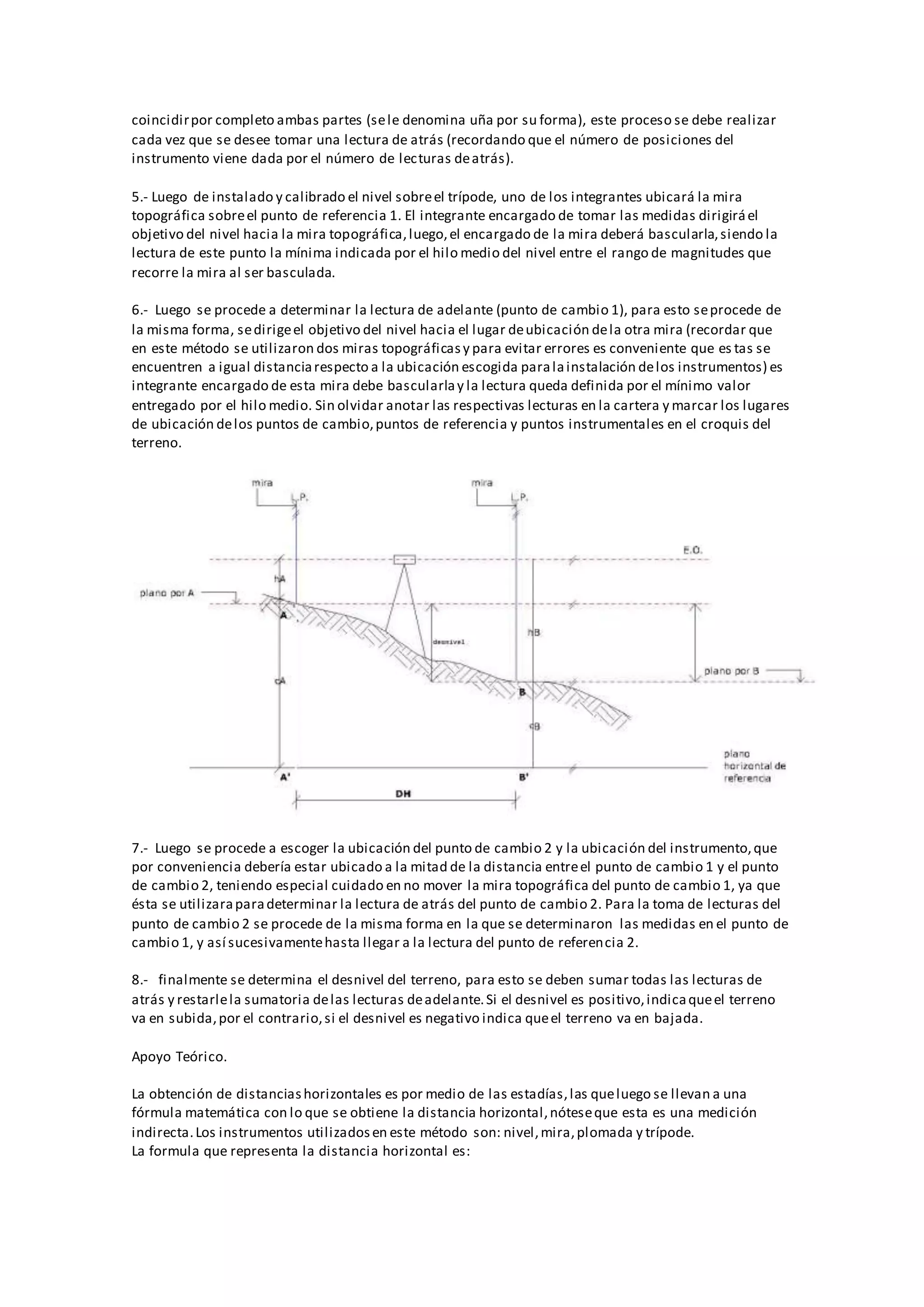 coincidirpor completo ambas partes (sele denomina uña por su forma), este proceso se debe realizar
cada vez que se desee tomar una lectura de atrás (recordando que el número de posiciones del
instrumento viene dada por el número de lecturas deatrás).
5.- Luego de instalado y calibrado el nivel sobreel trípode, uno de los integrantes ubicará la mira
topográfica sobreel punto de referencia 1. El integrante encargado de tomar las medidas dirigiráel
objetivo del nivel hacia la mira topográfica,luego,el encargado de la mira deberá bascularla,siendo la
lectura de este punto la mínima indicada por el hilo medio del nivel entre el rango de magnitudes que
recorre la mira al ser basculada.
6.- Luego se procede a determinar la lectura de adelante (punto de cambio 1), para esto seprocede de
la misma forma, sedirigeel objetivo del nivel hacia el lugar deubicación dela otra mira (recordar que
en este método se utilizaron dos miras topográficasy para evitar errores es conveniente que es tas se
encuentren a igual distanciarespecto a la ubicación escogida paralainstalación delos instrumentos) es
integrante encargado de esta mira debe bascularlay la lectura queda definida por el mínimo valor
entregado por el hilo medio. Sin olvidar anotar las respectivas lecturas en la cartera y marcar los lugares
de ubicación delos puntos de cambio,puntos de referencia y puntos instrumentales en el croquis del
terreno.
7.- Luego se procede a escoger la ubicación del punto de cambio 2 y la ubicación del instrumento,que
por conveniencia debería estar ubicado a la mitad de la distancia entreel punto de cambio 1 y el punto
de cambio 2, teniendo especial cuidado en no mover la mira topográfica del punto de cambio 1, ya que
ésta se utilizaraparadeterminar la lectura de atrás del punto de cambio 2. Para la toma de lecturas del
punto de cambio 2 se procede de la misma forma en la que se determinaron las medidas en el punto de
cambio 1, y así sucesivamentehasta llegar a la lectura del punto de referencia 2.
8.- finalmente se determina el desnivel del terreno, para esto se deben sumar todas las lecturas de
atrás y restarlela sumatoria delas lecturas deadelante.Si el desnivel es positivo,indicaqueel terreno
va en subida,por el contrario,si el desnivel es negativo indica queel terreno va en bajada.
Apoyo Teórico.
La obtención de distanciashorizontales es por medio de las estadías,las queluego se llevan a una
fórmula matemática con lo que se obtiene la distancia horizontal,nóteseque esta es una medición
indirecta.Los instrumentos utilizadosen este método son: nivel,mira,plomada y trípode.
La formula que representa la distancia horizontal es:
 