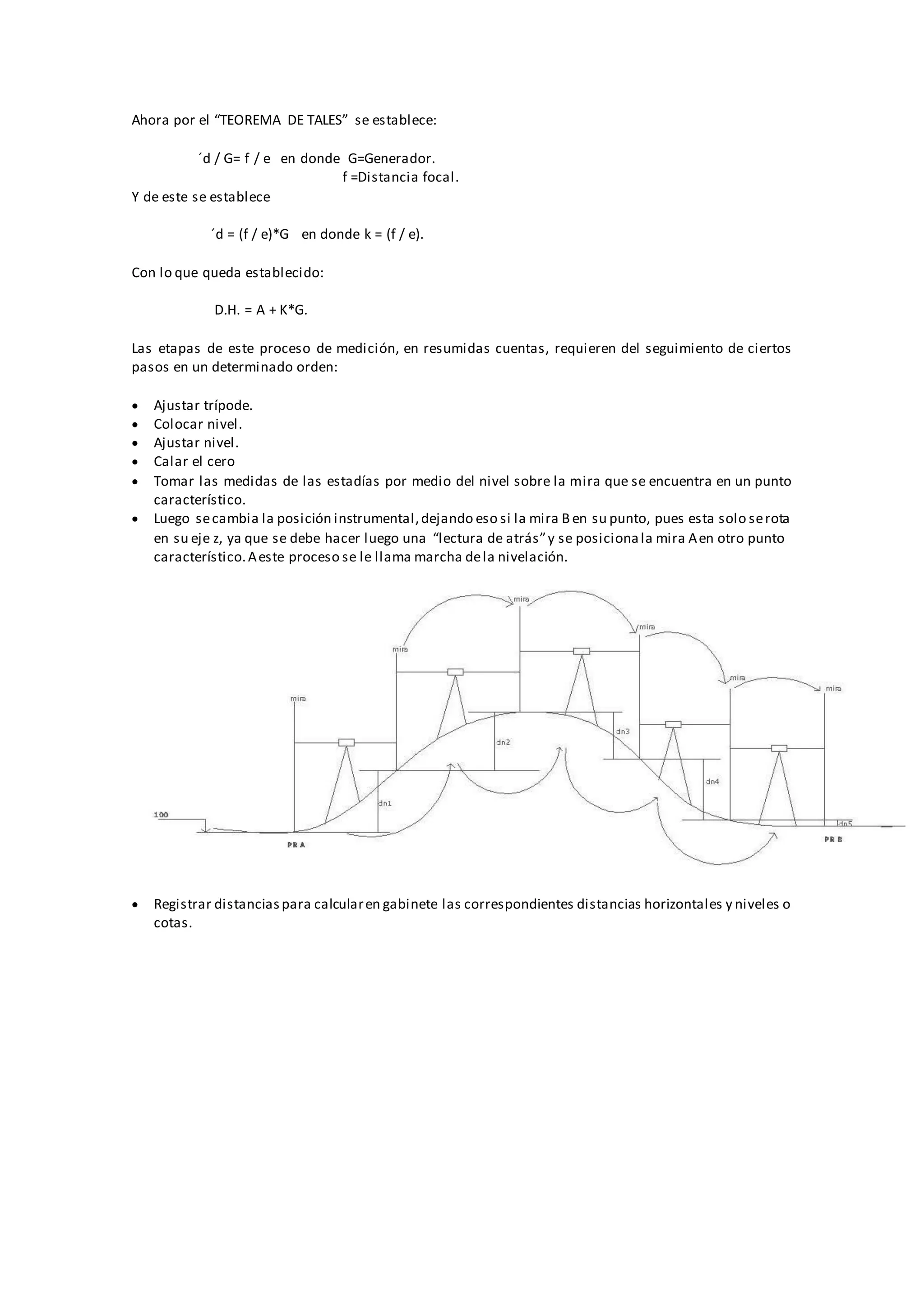 Ahora por el “TEOREMA DE TALES” se establece:
´d / G= f / e en donde G=Generador.
f =Distancia focal.
Y de este se establece
´d = (f / e)*G en donde k = (f / e).
Con lo que queda establecido:
D.H. = A + K*G.
Las etapas de este proceso de medición, en resumidas cuentas, requieren del seguimiento de ciertos
pasos en un determinado orden:
 Ajustar trípode.
 Colocar nivel.
 Ajustar nivel.
 Calar el cero
 Tomar las medidas de las estadías por medio del nivel sobre la mira que se encuentra en un punto
característico.
 Luego secambia la posición instrumental,dejando eso si la mira Ben su punto, pues esta solo serota
en su eje z, ya que se debe hacer luego una “lectura de atrás”y se posicionala mira Aen otro punto
característico.Aeste proceso se le llama marcha dela nivelación.
 Registrar distanciaspara calcularen gabinete las correspondientes distancias horizontales y niveles o
cotas.
 