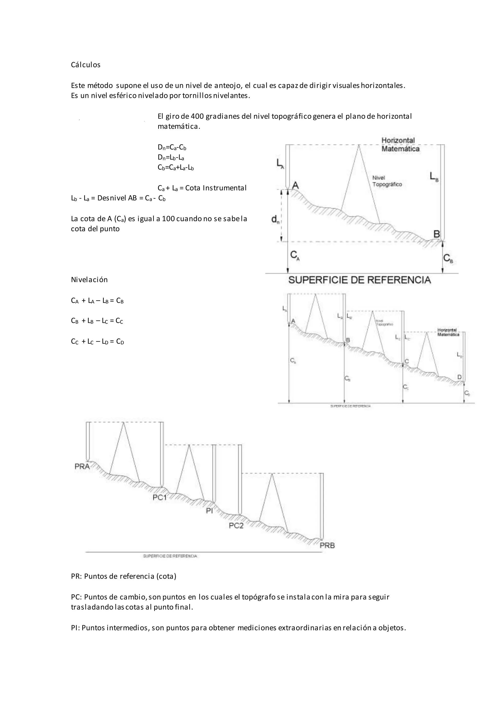 Cálculos
Este método supone el uso de un nivel de anteojo, el cual es capazde dirigir visualeshorizontales.
Es un nivel esférico nivelado por tornillosnivelantes.
El giro de 400 gradianes del nivel topográfico genera el plano de horizontal
matemática.
Dn=Ca-Cb
Dn=Lb-La
Cb=Ca+La-Lb
Ca + La = Cota Instrumental
Lb - La = Desnivel AB = Ca - Cb
La cota de A (Ca) es igual a 100 cuando no se sabela
cota del punto
Nivelación
CA + LA – LB = CB
CB + LB – LC = CC
CC + LC – LD = CD
PR: Puntos de referencia (cota)
PC: Puntos de cambio,son puntos en los cuales el topógrafo se instalacon la mira para seguir
trasladando lascotas al punto final.
PI: Puntos intermedios, son puntos para obtener mediciones extraordinarias en relación a objetos.
 