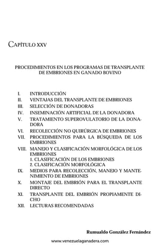 CAPÍTULO XXV
PROCEDIMIENTOS EN LOS PROGRAMAS DE TRANSPLANTE
DE EMBRIONES EN GANADO BOVINO
I. INTRODUCCIÓN
II. VENTAJAS DEL TRANSPLANTE DE EMBRIONES
III. SELECCIÓN DE DONADORAS
IV. INSEMINACIÓN ARTIFICIAL DE LA DONADORA
V. TRATAMIENTO SUPEROVULATORIO DE LA DONA-
DORA
VI. RECOLECCIÓN NO QUIRÚRGICA DE EMBRIONES
VII. PROCEDIMIENTOS PARA LA BÚSQUEDA DE LOS
EMBRIONES
VIII. MANEJO Y CLASIFICACIÓN MORFOLÓGICA DE LOS
EMBRIONES
1. CLASIFICACIÓN DE LOS EMBRIONES
2. CLASIFICACIÓN MORFOLÓGICA
IX. MEDIOS PARA RECOLECCIÓN, MANEJO Y MANTE-
NIMIENTO DE EMBRIONES
X. MONTAJE DEL EMBRIÓN PARA EL TRANSPLANTE
DIRECTO
XI. TRANSPLANTE DEL EMBRIÓN PROPIAMENTE DI-
CHO
XII. LECTURAS RECOMENDADAS
Rumualdo González Fernández
www.venezuelaganadera.com
 