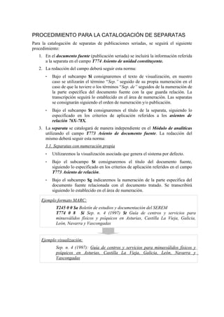 PROCEDIMIENTO PARA LA CATALOGACIÓN DE SEPARATAS
Para la catalogación de separatas de publicaciones seriadas, se seguirá el siguiente
procedimiento:
1. En el documento fuente (publicación seriada) se incluirá la información referida
a la separata en el campo T774 Asiento de unidad constituyente.
2. La redacción del campo deberá seguir esta norma:
- Bajo el subcampo $i consignaremos el texto de visualización, en nuestro
caso se utilizarán el término “Sep.” seguido de su propia numeración en el
caso de que la tuviere o los términos “Sep. de” seguidos de la numeración de
la parte específica del documento fuente con la que guarda relación. La
transcripción seguirá lo establecido en el área de numeración. Las separatas
se consignarán siguiendo el orden de numeración y/o publicación.
- Bajo el subcampo $t consignaremos el título de la separata, siguiendo lo
especificado en los criterios de aplicación referidos a los asientos de
relación 76X-78X.
3. La separata se catalogará de manera independiente en el Módulo de analíticas
utilizando el campo T773 Asiento de documento fuente. La redacción del
mismo deberá seguir esta norma:
3.1. Separatas con numeración propia
- Utilizaremos la visualización asociada que genera el sistema por defecto.
- Bajo el subcampo $t consignaremos el título del documento fuente,
siguiendo lo especificado en los criterios de aplicación referidos en el campo
T773 Asiento de relación.
- Bajo el subcampo $g indicaremos la numeración de la parte específica del
documento fuente relacionada con el documento tratado. Se transcribirá
siguiendo lo establecido en el área de numeración.
Ejemplo formato MARC:
T245 0 0 $a Boletín de estudios y documentación del SEREM
T774 0 8 $i Sep. n. 4 (1997) $t Guía de centros y servicios para
minusválidos físicos y psíquicos en Asturias, Castilla La Vieja, Galicia,
León, Navarra y Vascongadas
Ejemplo visualización:
Sep. n. 4 (1997): Guía de centros y servicios para minusválidos físicos y
psíquicos en Asturias, Castilla La Vieja, Galicia, León, Navarra y
Vascongadas
 