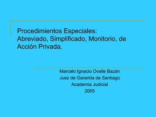 Procedimientos Especiales:
Abreviado, Simplificado, Monitorio, de
Acción Privada.
Marcelo Ignacio Ovalle Bazán
Juez de Garantía de Santiago
Academia Judicial
2005
 