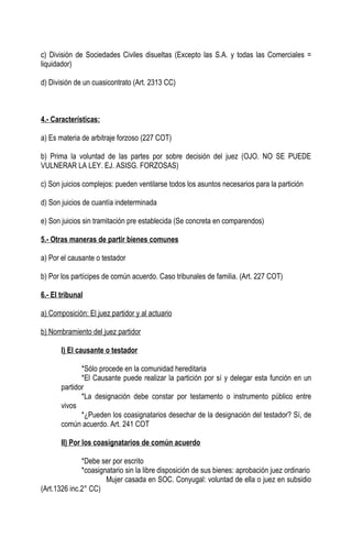 c) División de Sociedades Civiles disueltas (Excepto las S.A. y todas las Comerciales =
liquidador)

d) División de un cuasicontrato (Art. 2313 CC)



4.- Características:

a) Es materia de arbitraje forzoso (227 COT)

b) Prima la voluntad de las partes por sobre decisión del juez (OJO. NO SE PUEDE
VULNERAR LA LEY. EJ. ASISG. FORZOSAS)

c) Son juicios complejos: pueden ventilarse todos los asuntos necesarios para la partición

d) Son juicios de cuantía indeterminada

e) Son juicios sin tramitación pre establecida (Se concreta en comparendos)

5.- Otras maneras de partir bienes comunes

a) Por el causante o testador

b) Por los partícipes de común acuerdo. Caso tribunales de familia. (Art. 227 COT)

6.- El tribunal

a) Composición: El juez partidor y al actuario

b) Nombramiento del juez partidor

       I) El causante o testador

              *Sólo procede en la comunidad hereditaria
              *El Causante puede realizar la partición por sí y delegar esta función en un
       partidor
              *La designación debe constar por testamento o instrumento público entre
       vivos
              *¿Pueden los coasignatarios desechar de la designación del testador? Sí, de
       común acuerdo. Art. 241 COT

       II) Por los coasignatarios de común acuerdo

              *Debe ser por escrito
              *coasignatario sin la libre disposición de sus bienes: aprobación juez ordinario
                      Mujer casada en SOC. Conyugal: voluntad de ella o juez en subsidio
(Art.1326 inc.2° CC)
 