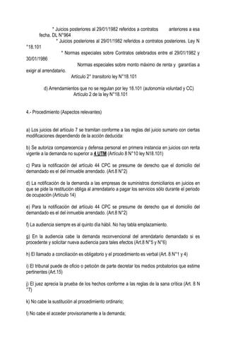 * Juicios posteriores al 29/01/1982 referidos a contratos     anteriores a esa
        fecha. DL N°964
                 * Juicios posteriores al 29/01/1982 referidos a contratos posteriores. Ley N
°18.101
                    * Normas especiales sobre Contratos celebrados entre el 29/01/1982 y
30/01/1986
                              Normas especiales sobre monto máximo de renta y garantías a
exigir al arrendatario.
                          Artículo 2° transitorio ley N°18.101

         d) Arrendamientos que no se regulan por ley 18.101 (autonomía voluntad y CC)
                       Artículo 2 de la ley N°18.101


4.- Procedimiento (Aspectos relevantes)


a) Los juicios del artículo 7 se tramitan conforme a las reglas del juicio sumario con ciertas
modificaciones dependiendo de la acción deducida:

b) Se autoriza comparecencia y defensa personal en primera instancia en juicios con renta
vigente a la demanda no superior a 4 UTM (Artículo 8 N°10 ley N18.101)

c) Para la notificación del artículo 44 CPC se presume de derecho que el domicilio del
demandado es el del inmueble arrendado. (Art.8 N°2)

d) La notificación de la demanda a las empresas de suministros domiciliarios en juicios en
que se pide la restitución obliga al arrendatario a pagar los servicios sólo durante el periodo
de ocupación (Artículo 14)

e) Para la notificación del artículo 44 CPC se presume de derecho que el domicilio del
demandado es el del inmueble arrendado. (Art.8 N°2)

f) La audiencia siempre es al quinto día hábil. No hay tabla emplazamiento.

g) En la audiencia cabe la demanda reconvencional del arrendatario demandado si es
procedente y solicitar nueva audiencia para tales efectos (Art.8 N°5 y N°6)

h) El llamado a conciliación es obligatorio y el procedimiento es verbal (Art. 8 N°1 y 4)

i) El tribunal puede de oficio o petición de parte decretar los medios probatorios que estime
pertinentes (Art.15)

j) El juez aprecia la prueba de los hechos conforme a las reglas de la sana crítica (Art. 8 N
°7)

k) No cabe la sustitución al procedimiento ordinario;

l) No cabe el acceder provisoriamente a la demanda;
 