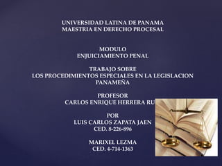 UNIVERSIDAD LATINA DE PANAMA 
MAESTRIA EN DERECHO PROCESAL 
MODULO 
ENJUICIAMIENTO PENAL 
TRABAJO SOBRE 
LOS PROCEDIMIENTOS ESPECIALES EN LA LEGISLACION 
PANAMEÑA 
PROFESOR 
CARLOS ENRIQUE HERRERA RUIZ 
POR 
LUIS CARLOS ZAPATA JAEN 
CED. 8-226-896 
MARIXEL LEZMA 
CED. 4-714-1363 
 