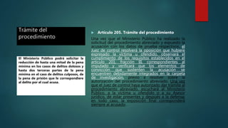 Trámite del
procedimiento
 Artículo 205. Trámite del procedimiento
Una vez que el Ministerio Público ha realizado la
solicitud del procedimiento abreviado y expuesto la
acusación con los datos de prueba respectivos, el
Juez de control resolverá la oposición que hubiere
expresado la víctima u ofendido, observará el
cumplimiento de los requisitos establecidos en el
artículo 201, fracción III, correspondientes al
imputado y verificará que los elementos de
convicción que sustenten la acusación se
encuentren debidamente integrados en la carpeta
de investigación, previo a resolver sobre la
autorización del procedimiento abreviado. Una vez
que el Juez de control haya autorizado dar trámite al
procedimiento abreviado, escuchará al Ministerio
Público, a la víctima u ofendido o a su Asesor
jurídico, de estar presentes y después a la defensa;
en todo caso, la exposición final corresponderá
siempre al acusado.
El Ministerio Público podrá solicitar la
reducción de hasta una mitad de la pena
mínima en los casos de delitos dolosos y
hasta dos terceras partes de la pena
mínima en el caso de delitos culposos, de
la pena de prisión que le correspondiere
al delito por el cual acusa.
 