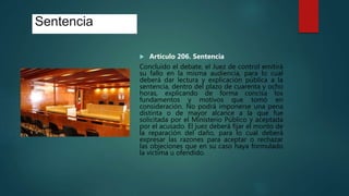 Sentencia
 Artículo 206. Sentencia
Concluido el debate, el Juez de control emitirá
su fallo en la misma audiencia, para lo cual
deberá dar lectura y explicación pública a la
sentencia, dentro del plazo de cuarenta y ocho
horas, explicando de forma concisa los
fundamentos y motivos que tomó en
consideración. No podrá imponerse una pena
distinta o de mayor alcance a la que fue
solicitada por el Ministerio Público y aceptada
por el acusado. El juez deberá fijar el monto de
la reparación del daño, para lo cual deberá
expresar las razones para aceptar o rechazar
las objeciones que en su caso haya formulado
la víctima u ofendido.
 