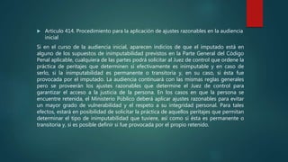 Artículo 414. Procedimiento para la aplicación de ajustes razonables en la audiencia
inicial
Si en el curso de la audiencia inicial, aparecen indicios de que el imputado está en
alguno de los supuestos de inimputabilidad previstos en la Parte General del Código
Penal aplicable, cualquiera de las partes podrá solicitar al Juez de control que ordene la
práctica de peritajes que determinen si efectivamente es inimputable y en caso de
serlo, si la inimputabilidad es permanente o transitoria y, en su caso, si ésta fue
provocada por el imputado. La audiencia continuará con las mismas reglas generales
pero se proveerán los ajustes razonables que determine el Juez de control para
garantizar el acceso a la justicia de la persona. En los casos en que la persona se
encuentre retenida, el Ministerio Público deberá aplicar ajustes razonables para evitar
un mayor grado de vulnerabilidad y el respeto a su integridad personal. Para tales
efectos, estará en posibilidad de solicitar la práctica de aquellos peritajes que permitan
determinar el tipo de inimputabilidad que tuviere, así como si ésta es permanente o
transitoria y, si es posible definir si fue provocada por el propio retenido.
 