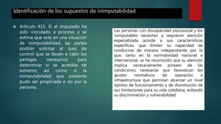 Identificación de los supuestos de inimputabilidad
 Artículo 415. Si el imputado ha
sido vinculado a proceso y se
estima que está en una situación
de inimputabilidad, las partes
podrán solicitar al Juez de
control que se lleven a cabo los
peritajes necesarios para
determinar si se acredita tal
extremo, así como si la
inimputabilidad que presente
pudo ser propiciada o no por la
persona.
Las personas con discapacidad psicosocial y los
inimputables necesitan y requieren atención
especializada acorde a sus características
específicas, que limitan su capacidad de
conducirse de manera independiente por lo
que, tanto en la normatividad nacional e
internacional, se ha reconocido que su atención
implica necesariamente proveer de las
condiciones necesarias que favorezcan los
ajustes normativos de operación e
infraestructura que permitan alcanzar un nivel
óptimo de funcionamiento y de disminución de
sus limitaciones para su vida cotidiana, evitando
su discriminación y vulnerabilidad
 