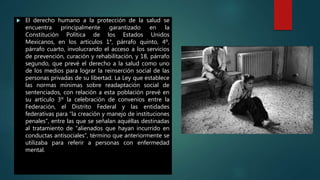 El derecho humano a la protección de la salud se
encuentra principalmente garantizado en la
Constitución Política de los Estados Unidos
Mexicanos, en los artículos 1°, párrafo quinto, 4º,
párrafo cuarto, involucrando el acceso a los servicios
de prevención, curación y rehabilitación, y 18, párrafo
segundo, que prevé el derecho a la salud como uno
de los medios para lograr la reinserción social de las
personas privadas de su libertad. La Ley que establece
las normas mínimas sobre readaptación social de
sentenciados, con relación a esta población prevé en
su artículo 3º la celebración de convenios entre la
Federación, el Distrito Federal y las entidades
federativas para “la creación y manejo de instituciones
penales”, entre las que se señalan aquéllas destinadas
al tratamiento de “alienados que hayan incurrido en
conductas antisociales”, término que anteriormente se
utilizaba para referir a personas con enfermedad
mental.
 