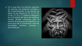  Por lo que hace a la atención específica
de personas con trastornos mentales y
del comportamiento, la Ley General de
Salud, en sus artículos 2º, 3º, 72, 73, 74,
74 bis, 75, 76 y 77 ordena la obligación
de la Secretaría del Ramo de establecer
normas oficiales mexicanas para la
atención de este grupo de población y se
prevé para ello la coordinación entre las
autoridades sanitarias, judiciales y
administrativas.
 