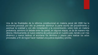 Una de las finalidades de la reforma constitucional en materia penal del 2008 fue la
economía procesal, por ello se pretende disminuir la parte escrita del procedimiento y
acentuar la oralidad y con ello inmediación y la concentración, sobre todo en materia
probatoria, asimismo el debate entre las partes, en algunas etapas, se da de manera más
directa. Efectivamente, el nuevo sistema de justicia penal en nuestro país, tiende a ser más
dinámico y menos tedioso al acortarse los términos y plazos para realizar los actos
procesales, a fin de lograr hacer realidad una justicia expedita y pronta.
 