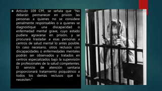  Artículo 109 CPF, se señala que “No
deberán permanecer en prisión las
personas a quienes no se considere
penalmente responsables o a quienes se
diagnostique una discapacidad o
enfermedad mental grave, cuyo estado
pudiera agravarse en prisión, y se
procurará trasladar a esas personas a
centros de salud mental lo antes posible.
En caso necesario, otros reclusos con
discapacidades o enfermedades mentales
podrán ser observados y tratados en
centros especializados bajo la supervisión
de profesionales de la salud competentes.
El servicio de atención sanitaria
proporcionará tratamiento psiquiátrico a
todos los demás reclusos que lo
necesiten.”
 