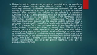  El derecho mexicano se remonta a las culturas prehispánicas, el cual regulaba las
relaciones sociales internas, tenían diversas normas con características y
cosmología similares. “El derecho mesoamericano instrumentó las relaciones
sociales apoyándose en la escritura y en la oralidad: y no sólo para resolver
conflictos entre humanos, sino también los del hombre y la naturaleza”
(González, 1994, p. 76). Estas prácticas jurídicas aún se realizan en comunidades
indígenas a través de sus autoridades locales. Se han identificado algunas
características análogas del derecho mesoamericano. “Algunos autores
reconocen lineamientos generales de los sistemas jurídicos indígenas como la
naturaleza oral, orientación cosmológica, carácter colectivista (Aragón, 2007, pp
16-17). Sin embargo, “las normas prehispánicas no siempre han sido orales, las
cuales estaban contenidas en códices, y pinturas” (Díaz, 2014, p. 7). En la
actualidad se puede considera que las normas indígenas tienen características
de ser vigentes y algunos casos positivas. “En el ámbito legal un orden jurídico
se le denomina vigente al conjunto de normas imperativo-atributivas que en
una cierta época y un país determinado la autoridad política declara obligatorias
(García, 2002, p.38). El derecho vigente está integrado tanto por las reglas de
origen consuetudinario que el poder público reconoce, como por los
presupuestos que formula
 