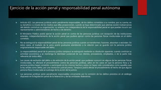 Ejercicio de la acción penal y responsabilidad penal autónoma
 Artículo 421. Las personas jurídicas serán penalmente responsables, de los delitos cometidos a su nombre, por su cuenta, en
su beneficio o a través de los medios que ellas proporcionen, cuando se haya determinado que además existió inobservancia
del debido control en su organización. Lo anterior con independencia de la responsabilidad penal en que puedan incurrir sus
representantes o administradores de hecho o de derecho.
 El Ministerio Público podrá ejercer la acción penal en contra de las personas jurídicas con excepción de las instituciones
estatales, independientemente de la acción penal que pudiera ejercer contra las personas físicas involucradas en el delito
cometido.
 No se extinguirá la responsabilidad penal de las personas jurídicas cuando se transformen, fusionen, absorban o escindan. En
estos casos, el traslado de la pena podrá graduarse atendiendo a la relación que se guarde con la persona jurídica
originariamente responsable del delito.
 La responsabilidad penal de la persona jurídica tampoco se extinguirá mediante su disolución aparente, cuando continúe su
actividad económica y se mantenga la identidad sustancial de sus clientes, proveedores, empleados, o de la parte más
relevante de todos ellos.
 Las causas de exclusión del delito o de extinción de la acción penal, que pudieran concurrir en alguna de las personas físicas
involucradas, no afectará el procedimiento contra las personas jurídicas, salvo en los casos en que la persona física y la
persona jurídica hayan cometido o participado en los mismos hechos y estos no hayan sido considerados como aquellos que
la ley señala como delito, por una resolución judicial previa. Tampoco podrá afectar el procedimiento el hecho de que alguna
persona física involucrada se sustraiga de la acción de la justicia.
 Las personas jurídicas serán penalmente responsables únicamente por la comisión de los delitos previstos en el catálogo
dispuesto en la legislación penal de la federación y de las entidades federativas.
 