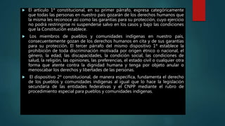  El artículo 1º constitucional, en su primer párrafo, expresa categóricamente
que todas las personas en nuestro país gozarán de los derechos humanos que
la misma les reconoce así como las garantías para su protección, cuyo ejercicio
no podrá restringirse ni suspenderse salvo en los casos y bajo las condiciones
que la Constitución establece.
 Los miembros de pueblos y comunidades indígenas en nuestro país,
consecuentemente gozan de los derechos humanos en cita y de sus garantías
para su protección. El tercer párrafo del mismo dispositivo 1º establece la
prohibición de toda discriminación motivada por origen étnico o nacional, el
género, la edad, las discapacidades, la condición social, las condiciones de
salud, la religión, las opiniones, las preferencias, el estado civil o cualquier otra
forma que atente contra la dignidad humana y tenga por objeto anular o
menoscabar los derechos y libertades de las personas.
 El dispositivo 2º constitucional, de manera específica, fundamenta el derecho
de los pueblos y comunidades indígenas al igual que lo hace la legislación
secundaria de las entidades federativas y el CNPP mediante el rubro de
procedimiento especial para pueblos y comunidades indígenas.
 