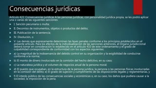 Consecuencias jurídicas
Artículo 422. Consecuencias jurídicas A las personas jurídicas, con personalidad jurídica propia, se les podrá aplicar
una o varias de las siguientes sanciones:
 I. Sanción pecuniaria o multa;
 II. Decomiso de instrumentos, objetos o productos del delito;
 III. Publicación de la sentencia;
 IV. Disolución, o
 V. Las demás que expresamente determinen las leyes penales conforme a los principios establecidos en el
presente artículo. Para los efectos de la individualización de las sanciones anteriores, el Órgano jurisdiccional
deberá tomar en consideración lo establecido en el artículo 410 de este ordenamiento y el grado de
culpabilidad correspondiente de conformidad con los aspectos siguientes:
 a) La magnitud de la inobservancia del debido control en su organización y la exigibilidad de conducirse
conforme a la norma;
 b) El monto de dinero involucrado en la comisión del hecho delictivo, en su caso;
 c) La naturaleza jurídica y el volumen de negocios anual de la persona moral;
 d) El puesto que ocupaban, en la estructura de la persona jurídica, la persona o las personas físicas involucradas
en la comisión del delito; e) El grado de sujeción y cumplimiento de las disposiciones legales y reglamentarias, y
 f) El interés público de las consecuencias sociales y económicas o, en su caso, los daños que pudiera causar a la
sociedad, la imposición de la pena.
 